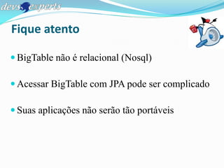 Fique atento

 BigTable não é relacional (Nosql)

 Acessar BigTable com JPA pode ser complicado

 Suas aplicações não serão tão portáveis
 