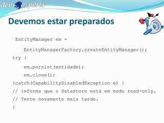Devemos estar preparados
    EntityManager em =

      EntityManagerFactory.createEntityManager();
try {
      em.persist(entidade);
      em.close();
}catch(CapabilityDisabledException e) {
// informa que o Datastore está em modo read-only.
// Tente novamente mais tarde.
}
 