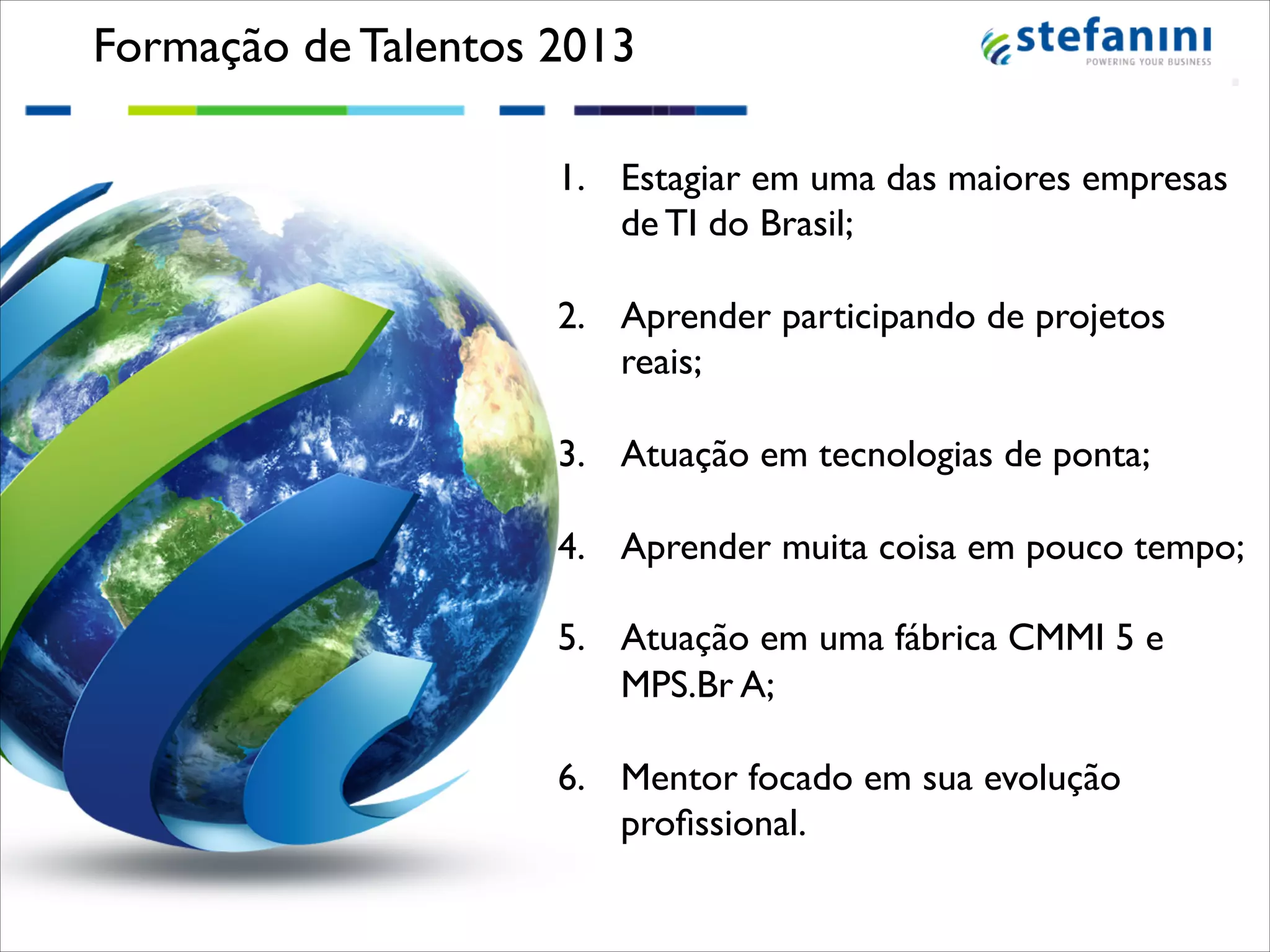 Formação de Talentos 2013!
1.  Estagiar em uma das maiores empresas
de TI do Brasil;!
!
2.  Aprender participando de projetos
reais;!
!
3.  Atuação em tecnologias de ponta;!
!
4.  Aprender muita coisa em pouco tempo;!
!
5.  Atuação em uma fábrica CMMI 5 e
MPS.Br A;!
!
6.  Mentor focado em sua evolução
proﬁssional.!

!

 
