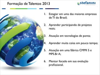 Formação de Talentos 2013!
1.  Estagiar em uma das maiores empresas
de TI do Brasil;!
!
2.  Aprender participando de projetos
reais;!
!
3.  Atuação em tecnologias de ponta;!
!
4.  Aprender muita coisa em pouco tempo;!
!
5.  Atuação em uma fábrica CMMI 5 e
MPS.Br A;!
!
6.  Mentor focado em sua evolução
proﬁssional.!

!

 