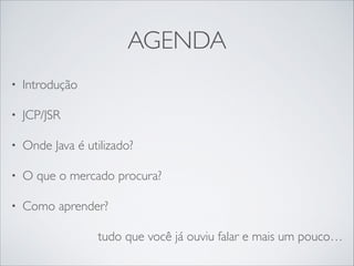 AGENDA
•

Introdução	


•

JCP/JSR	


•

Onde Java é utilizado?	


•

O que o mercado procura?	


•

Como aprender?	

tudo que você já ouviu falar e mais um pouco…

 