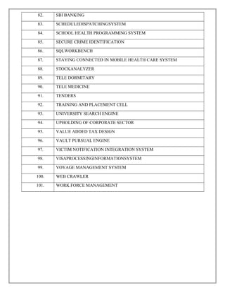 82. SBI BANKING
83. SCHEDULEDISPATCHINGSYSTEM
84. SCHOOL HEALTH PROGRAMMING SYSTEM
85. SECURE CRIME IDENTIFICATION
86. SQLWORKBENCH
87. STAYING CONNECTED IN MOBILE HEALTH CARE SYSTEM
88. STOCKANALYZER
89. TELE DORMITARY
90. TELE MEDICINE
91. TENDERS
92. TRAINING AND PLACEMENT CELL
93. UNIVERSITY SEARCH ENGINE
94. UPHOLDING OF CORPORATE SECTOR
95. VALUE ADDED TAX DESIGN
96. VAULT PURSUAL ENGINE
97. VICTIM NOTIFICATION INTEGRATION SYSTEM
98. VISAPROCESSINGINFORMATIONSYSTEM
99. VOYAGE MANAGEMENT SYSTEM
100. WEB CRAWLER
101. WORK FORCE MANAGEMENT
 