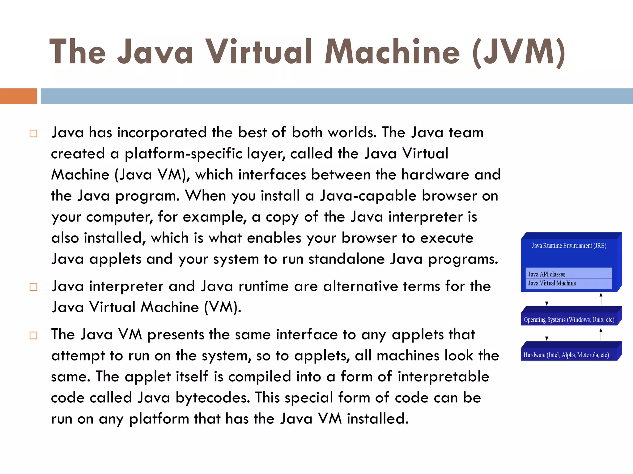 The Java Virtual Machine (JVM)
   Java has incorporated the best of both worlds. The Java team
    created a platform-specific layer, called the Java Virtual
    Machine (Java VM), which interfaces between the hardware and
    the Java program. When you install a Java-capable browser on
    your computer, for example, a copy of the Java interpreter is
    also installed, which is what enables your browser to execute
    Java applets and your system to run standalone Java programs.
   Java interpreter and Java runtime are alternative terms for the
    Java Virtual Machine (VM).
   The Java VM presents the same interface to any applets that
    attempt to run on the system, so to applets, all machines look the
    same. The applet itself is compiled into a form of interpretable
    code called Java bytecodes. This special form of code can be
    run on any platform that has the Java VM installed.
 