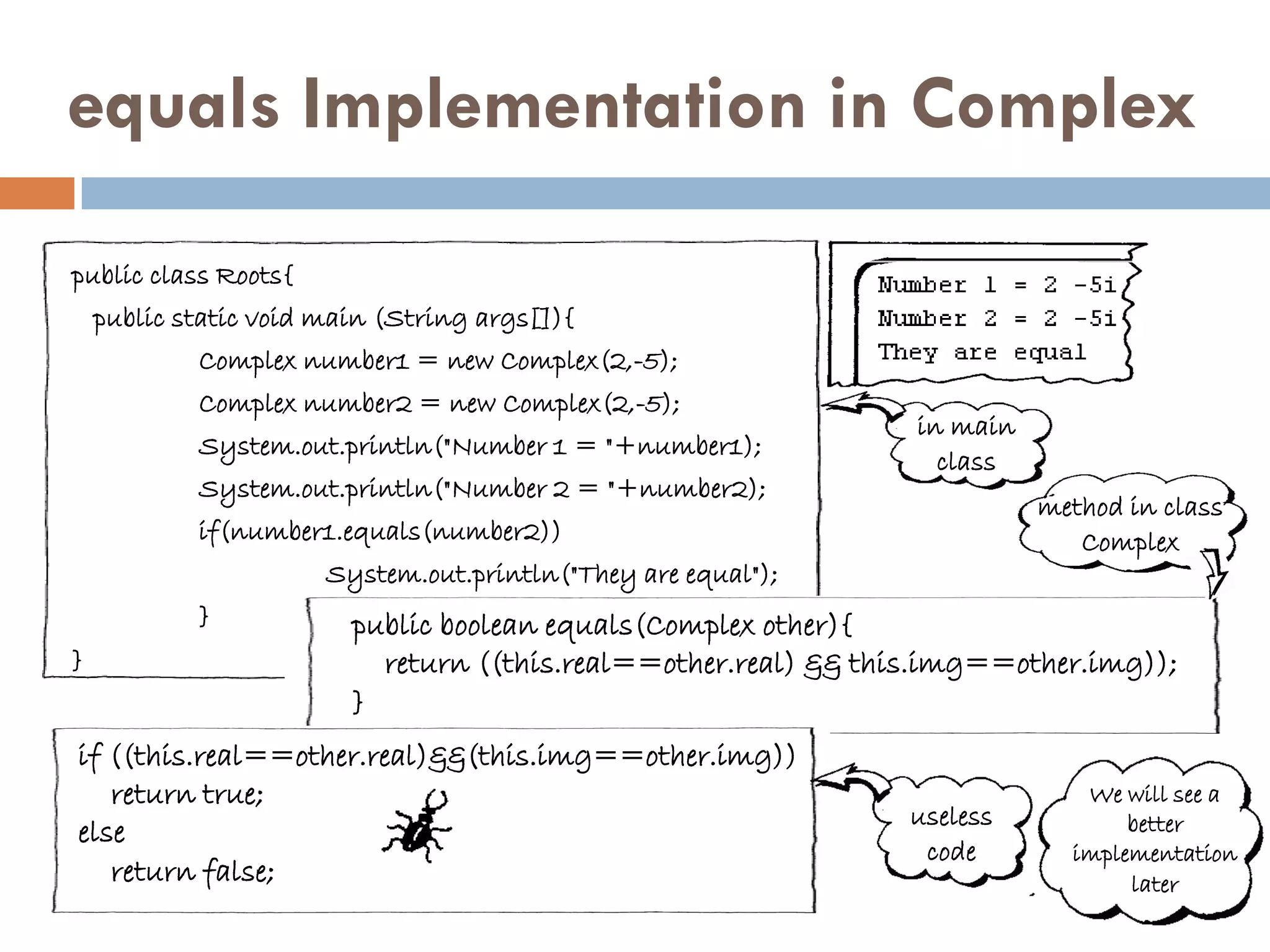 equals Implementation in Complex

public class Roots{
    public static void main (String args[]){
            Complex number1 = new Complex(2,-5);
            Complex number2 = new Complex(2,-5);
                                                                 in main
            System.out.println("Number 1 = "+number1);
                                                                   class
            System.out.println("Number 2 = "+number2);
                                                                           method in class
            if(number1.equals(number2))                                       Complex
                       System.out.println("They are equal");
            }            public boolean equals(Complex other){
}                          return ((this.real==other.real) && this.img==other.img));
                         }
if ((this.real==other.real)&&(this.img==other.img))
   return true;                                                               We will see a
                                                                useless           better
else
                                                                 code        implementation
   return false;                                                                  later
 