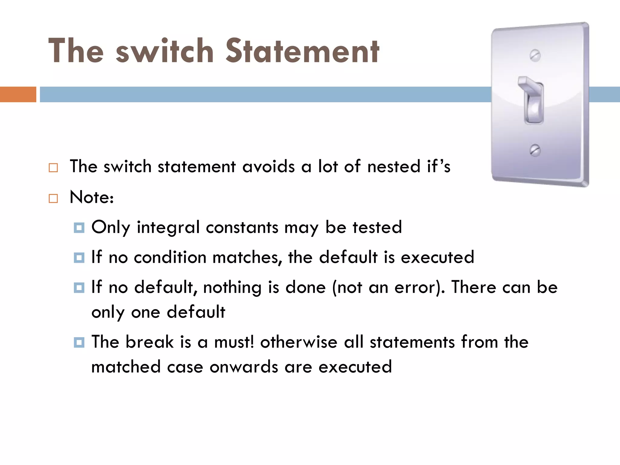The switch Statement

   The switch statement avoids a lot of nested if‘s
   Note:
     Only integral constants may be tested

     If no condition matches, the default is executed

     If no default, nothing is done (not an error). There can be
      only one default
     The break is a must! otherwise all statements from the
      matched case onwards are executed
 