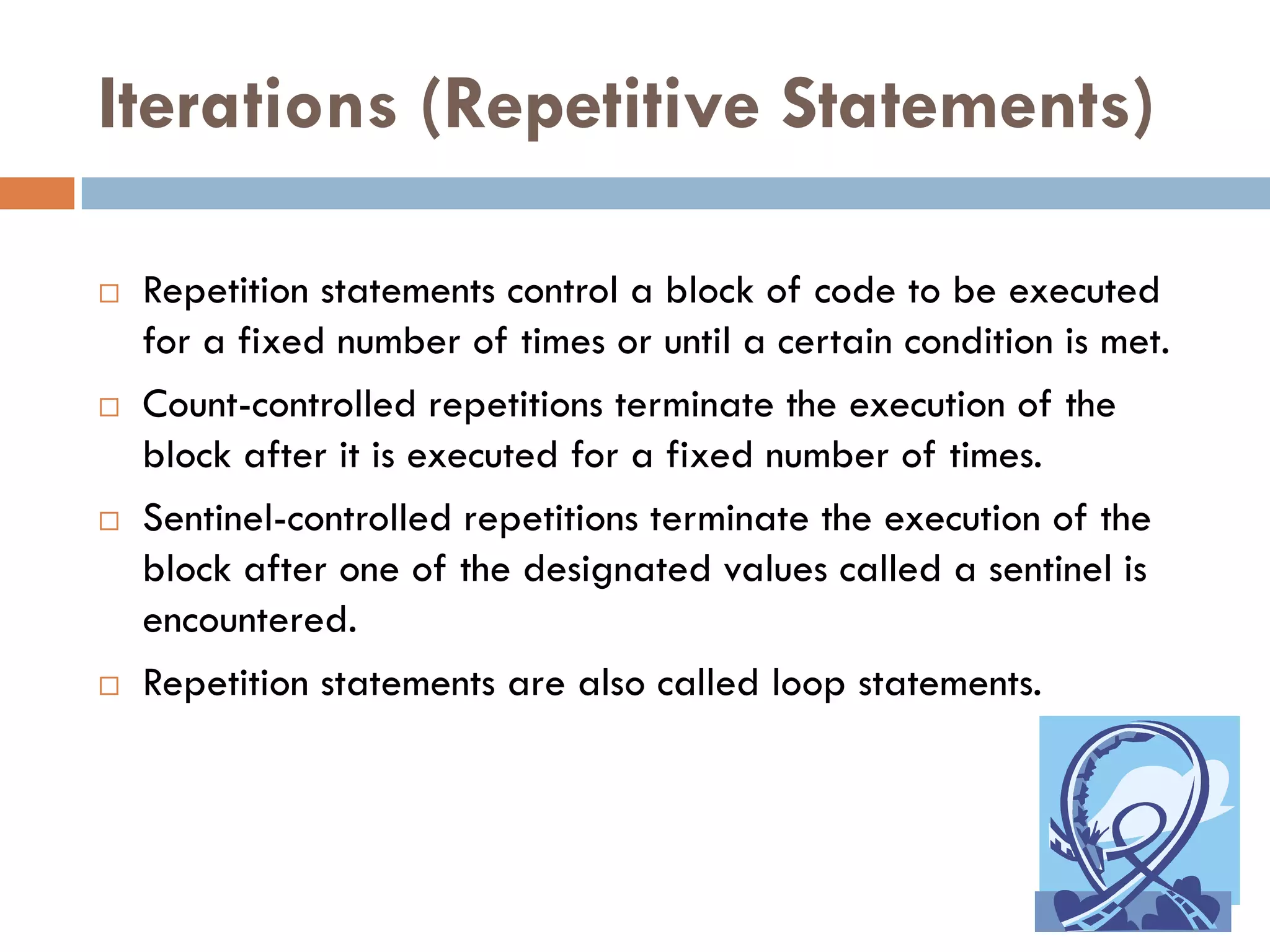 Iterations (Repetitive Statements)

   Repetition statements control a block of code to be executed
    for a fixed number of times or until a certain condition is met.
   Count-controlled repetitions terminate the execution of the
    block after it is executed for a fixed number of times.
   Sentinel-controlled repetitions terminate the execution of the
    block after one of the designated values called a sentinel is
    encountered.
   Repetition statements are also called loop statements.
 
