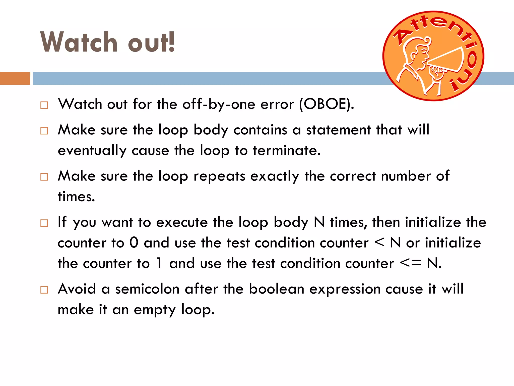 Watch out!
   Watch out for the off-by-one error (OBOE).
   Make sure the loop body contains a statement that will
    eventually cause the loop to terminate.
   Make sure the loop repeats exactly the correct number of
    times.
   If you want to execute the loop body N times, then initialize the
    counter to 0 and use the test condition counter < N or initialize
    the counter to 1 and use the test condition counter <= N.
   Avoid a semicolon after the boolean expression cause it will
    make it an empty loop.
 