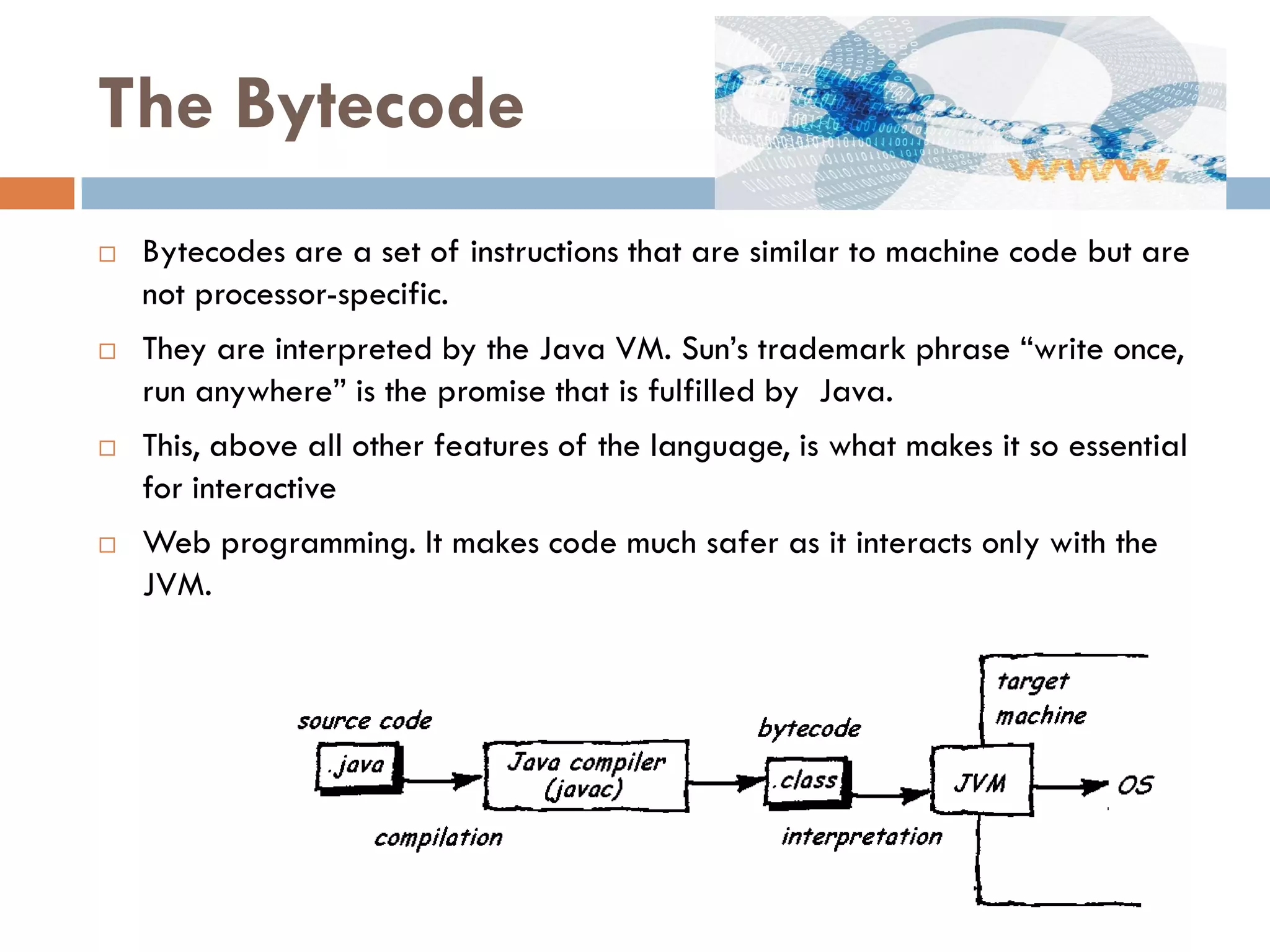 The Bytecode
   Bytecodes are a set of instructions that are similar to machine code but are
    not processor-specific.
   They are interpreted by the Java VM. Sun‘s trademark phrase ―write once,
    run anywhere‖ is the promise that is fulfilled by Java.
   This, above all other features of the language, is what makes it so essential
    for interactive
   Web programming. It makes code much safer as it interacts only with the
    JVM.
 