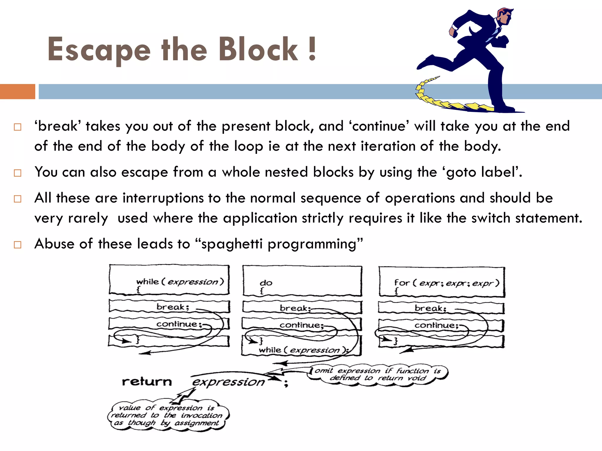 Escape the Block !
   ‗break‘ takes you out of the present block, and ‗continue‘ will take you at the end
    of the end of the body of the loop ie at the next iteration of the body.
   You can also escape from a whole nested blocks by using the ‗goto label‘.
   All these are interruptions to the normal sequence of operations and should be
    very rarely used where the application strictly requires it like the switch statement.
   Abuse of these leads to ―spaghetti programming‖
 