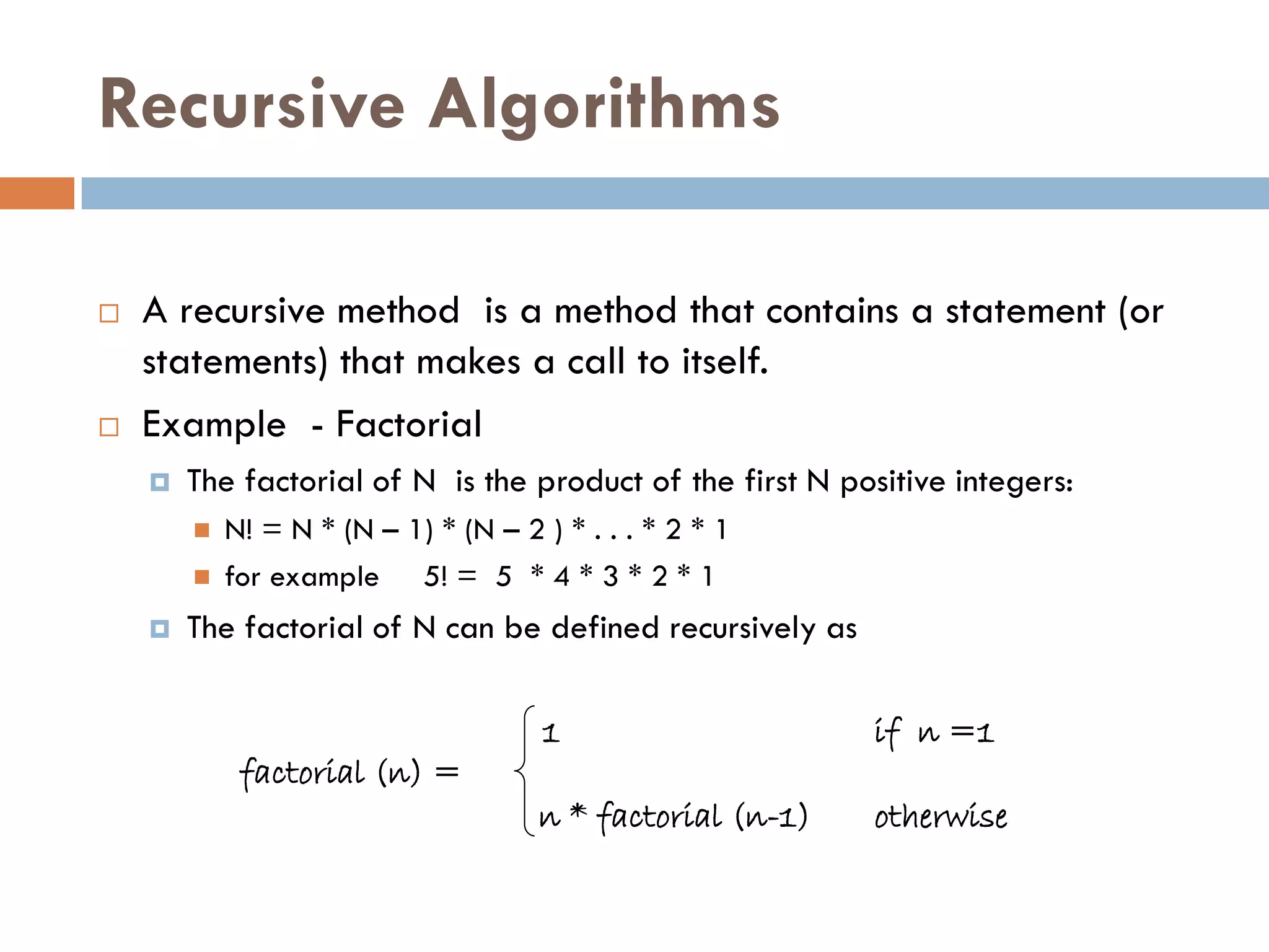 Recursive Algorithms

   A recursive method is a method that contains a statement (or
    statements) that makes a call to itself.
   Example - Factorial
       The factorial of N is the product of the first N positive integers:
           N! = N * (N – 1) * (N – 2 ) * . . . * 2 * 1
           for example 5! = 5 * 4 * 3 * 2 * 1
       The factorial of N can be defined recursively as

                                       1                    if n =1
             factorial (n) =
                                      n * factorial (n-1)   otherwise
 
