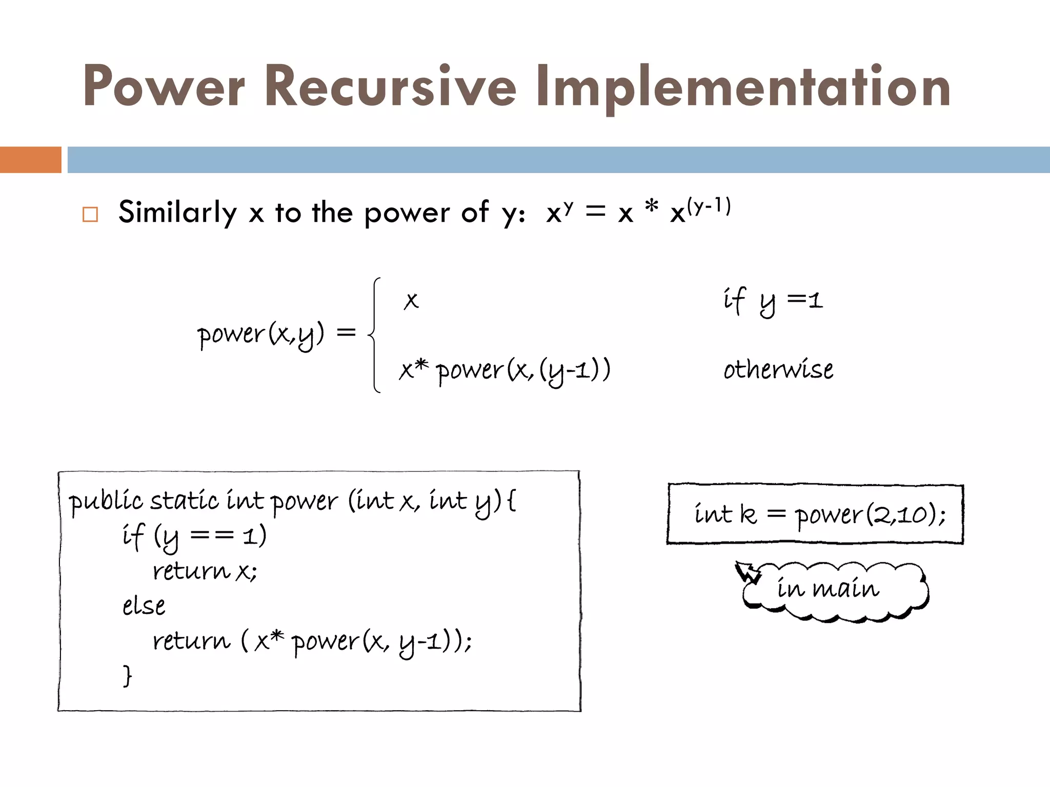 Power Recursive Implementation
   Similarly x to the power of y: xy = x * x(y-1)

                             x                    if y =1
           power(x,y) =
                            x* power(x,(y-1))     otherwise



public static int power (int x, int y){         int k = power(2,10);
    if (y == 1)
       return x;
                                                      in main
    else
       return ( x* power(x, y-1));
    }
 