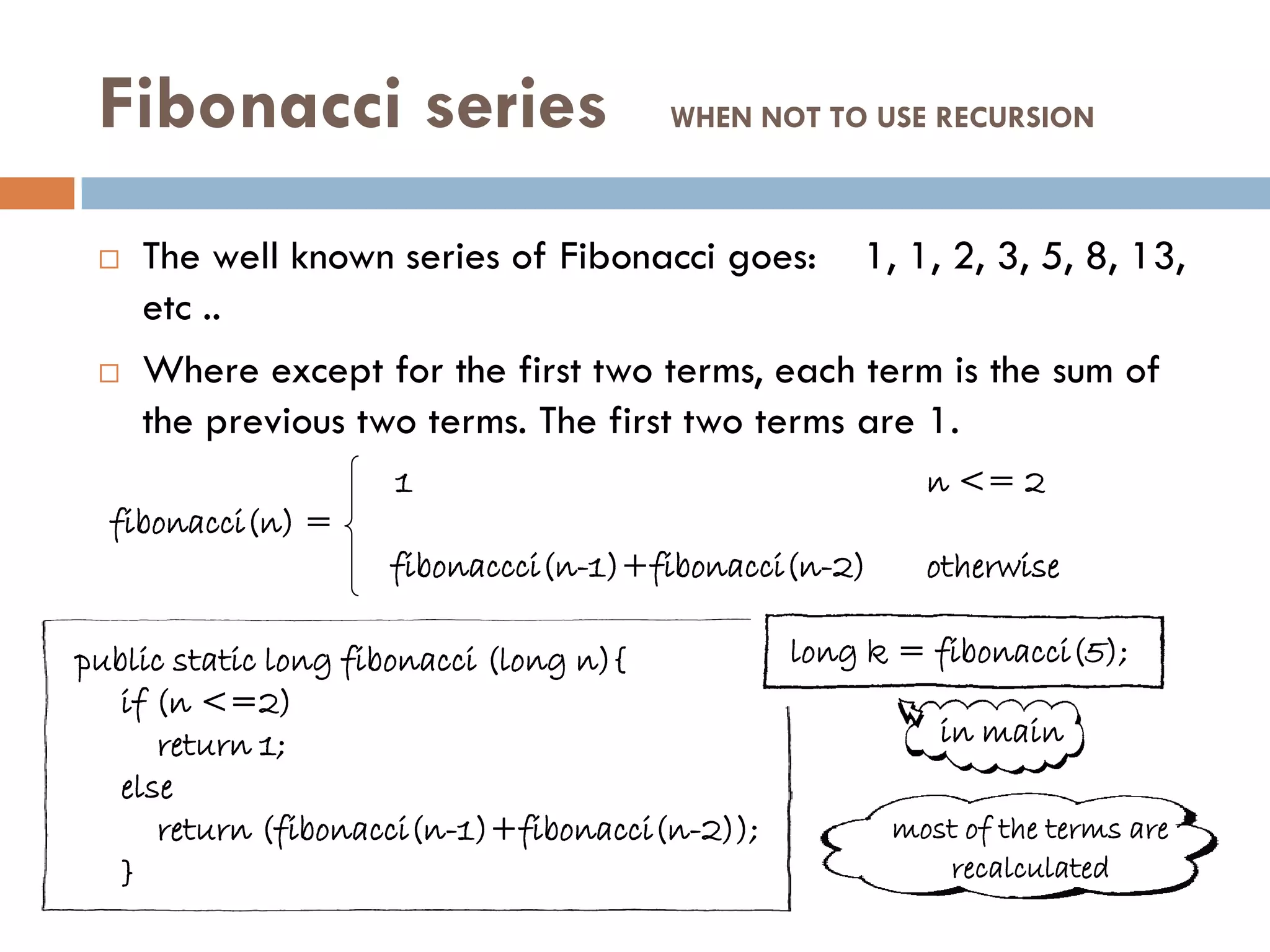 Fibonacci series                      WHEN NOT TO USE RECURSION



    The well known series of Fibonacci goes: 1, 1, 2, 3, 5, 8, 13,
     etc ..
    Where except for the first two terms, each term is the sum of
     the previous two terms. The first two terms are 1.
                     1                                  n <= 2
  fibonacci(n) =
                     fibonaccci(n-1)+fibonacci(n-2)     otherwise

public static long fibonacci (long n){        long k = fibonacci(5);
   if (n <=2)
      return 1;                                        in main
   else
      return (fibonacci(n-1)+fibonacci(n-2));       most of the terms are
   }                                                    recalculated
 