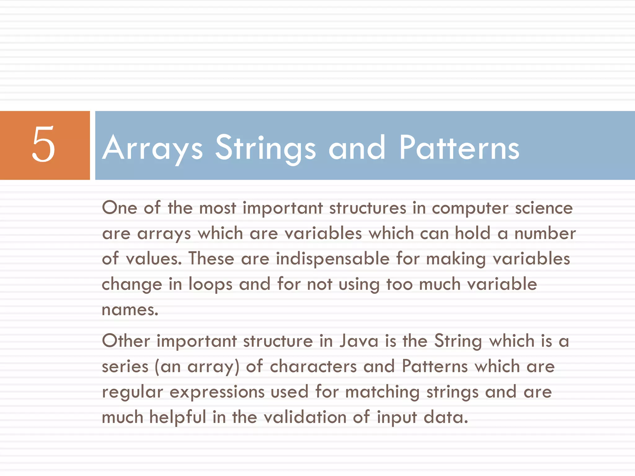 Arrays Strings and Patterns
One of the most important structures in computer science
are arrays which are variables which can hold a number
of values. These are indispensable for making variables
change in loops and for not using too much variable
names.
Other important structure in Java is the String which is a
series (an array) of characters and Patterns which are
regular expressions used for matching strings and are
much helpful in the validation of input data.
 