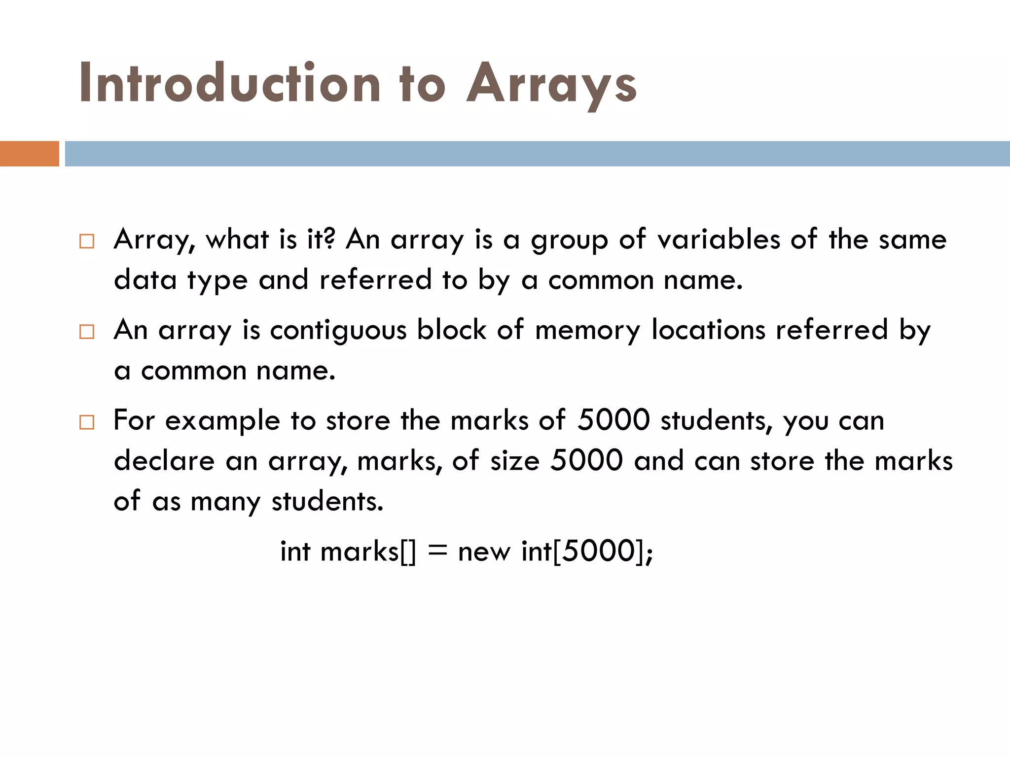 Introduction to Arrays

   Array, what is it? An array is a group of variables of the same
    data type and referred to by a common name.
   An array is contiguous block of memory locations referred by
    a common name.
   For example to store the marks of 5000 students, you can
    declare an array, marks, of size 5000 and can store the marks
    of as many students.
                 int marks[] = new int[5000];
 