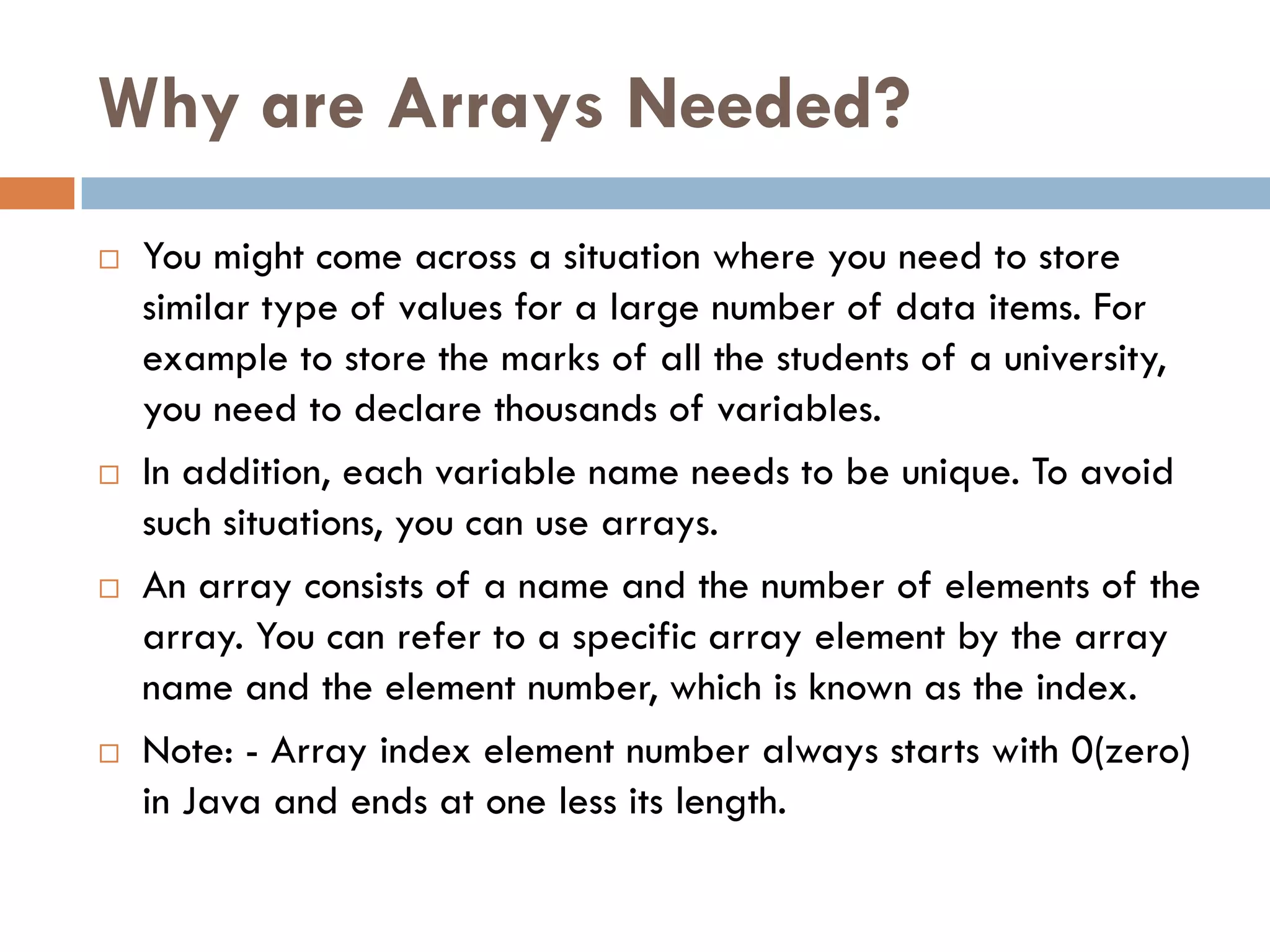 Why are Arrays Needed?
   You might come across a situation where you need to store
    similar type of values for a large number of data items. For
    example to store the marks of all the students of a university,
    you need to declare thousands of variables.
   In addition, each variable name needs to be unique. To avoid
    such situations, you can use arrays.
   An array consists of a name and the number of elements of the
    array. You can refer to a specific array element by the array
    name and the element number, which is known as the index.
   Note: - Array index element number always starts with 0(zero)
    in Java and ends at one less its length.
 