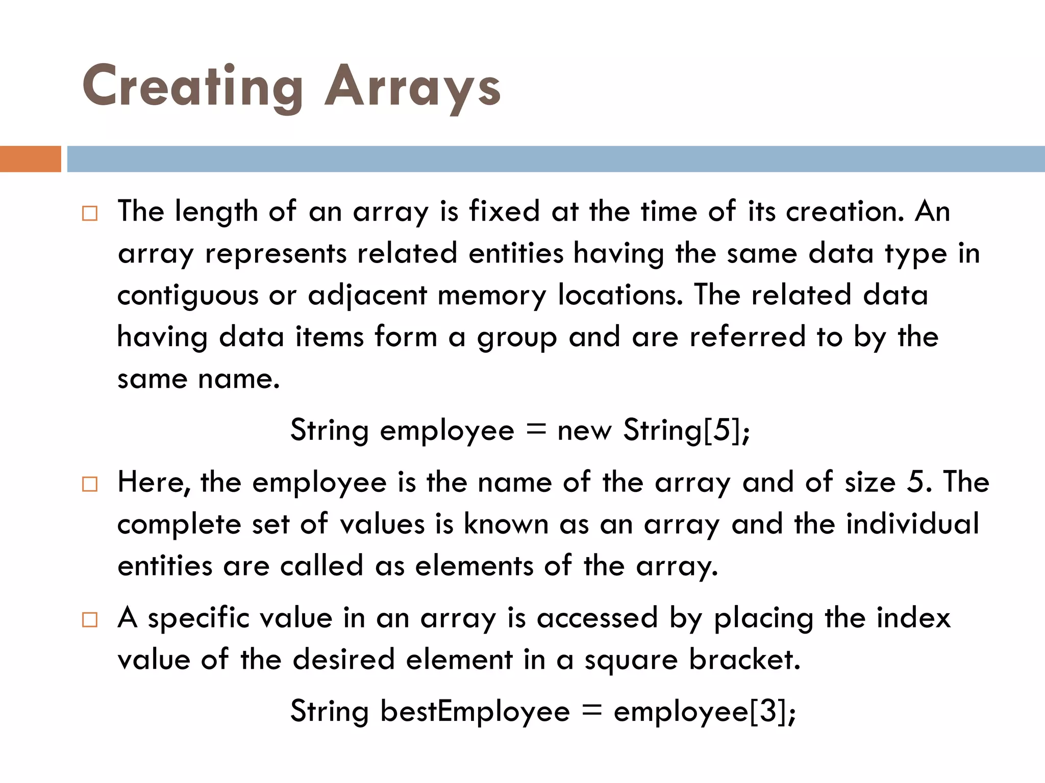 Creating Arrays
   The length of an array is fixed at the time of its creation. An
    array represents related entities having the same data type in
    contiguous or adjacent memory locations. The related data
    having data items form a group and are referred to by the
    same name.
                  String employee = new String[5];
   Here, the employee is the name of the array and of size 5. The
    complete set of values is known as an array and the individual
    entities are called as elements of the array.
   A specific value in an array is accessed by placing the index
    value of the desired element in a square bracket.
                  String bestEmployee = employee[3];
 