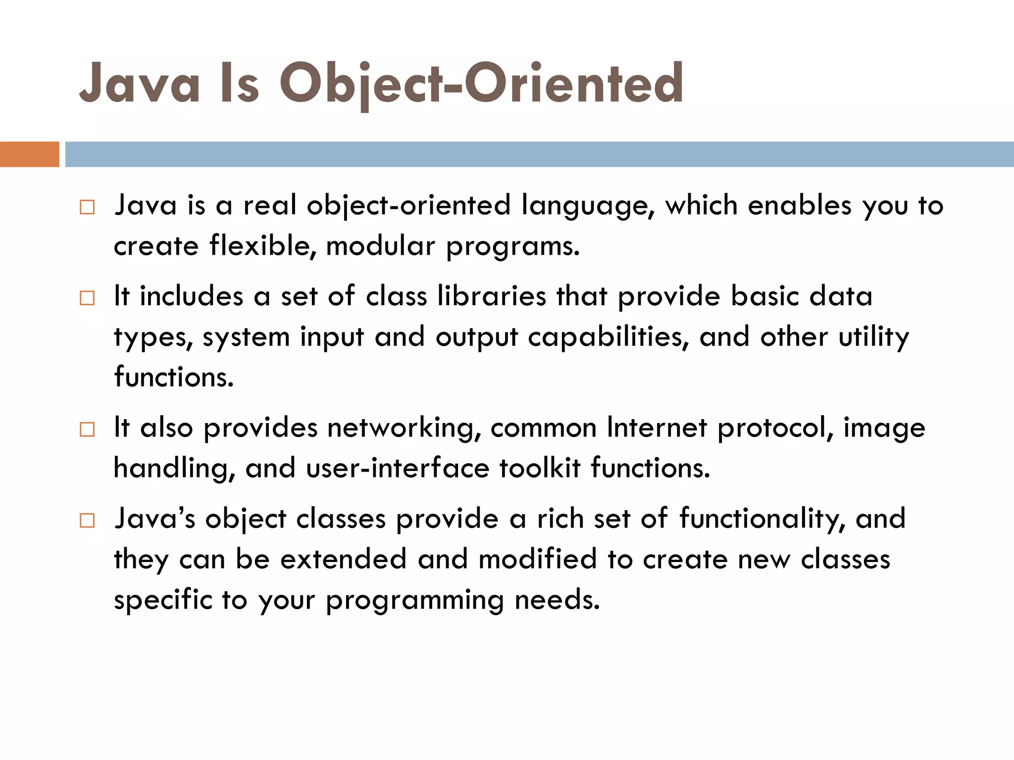 Java Is Object-Oriented
   Java is a real object-oriented language, which enables you to
    create flexible, modular programs.
   It includes a set of class libraries that provide basic data
    types, system input and output capabilities, and other utility
    functions.
   It also provides networking, common Internet protocol, image
    handling, and user-interface toolkit functions.
   Java‘s object classes provide a rich set of functionality, and
    they can be extended and modified to create new classes
    specific to your programming needs.
 