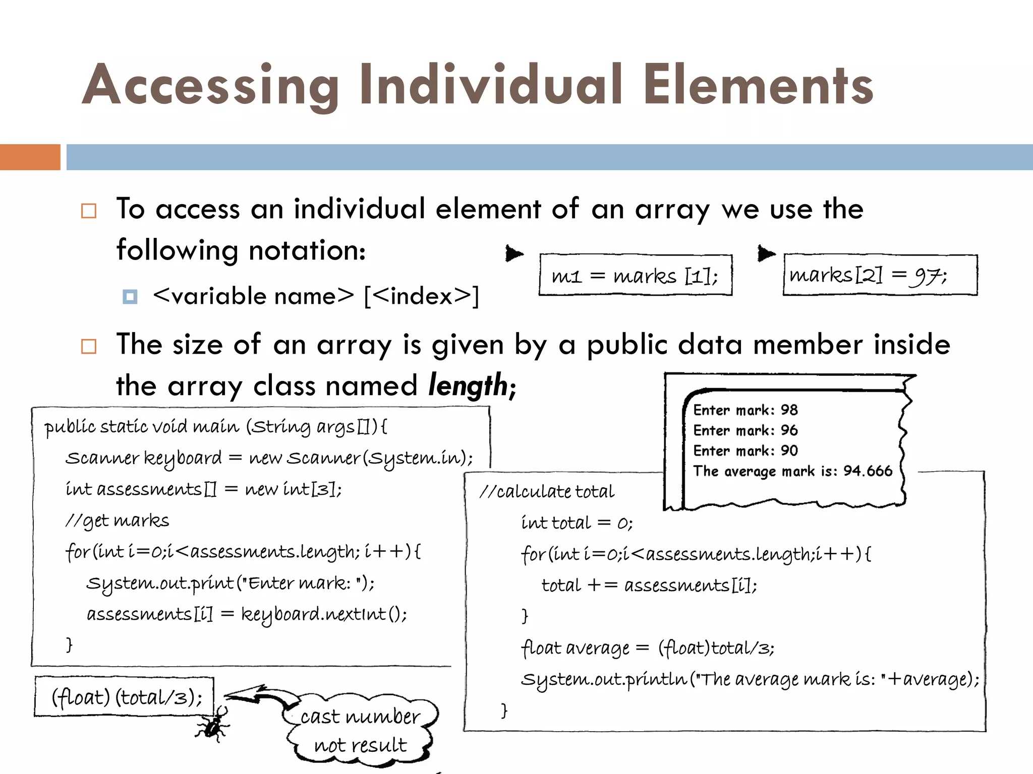 Accessing Individual Elements
         To access an individual element of an array we use the
          following notation:
                                                          m1 = marks [1];              marks[2] = 97;
             <variable name> [<index>]
         The size of an array is given by a public data member inside
          the array class named length;
public static void main (String args[]){
  Scanner keyboard = new Scanner(System.in);
  int assessments[] = new int[3];              //calculate total
  //get marks                                        int total = 0;
  for(int i=0;i<assessments.length; i++){            for(int i=0;i<assessments.length;i++){
      System.out.print("Enter mark: ");                  total += assessments[i];
      assessments[i] = keyboard.nextInt();           }
  }                                                  float average = (float)total/3;
                                                     System.out.println("The average mark is: "+average);
(float)(total/3);
                              cast number        }
                               not result
 