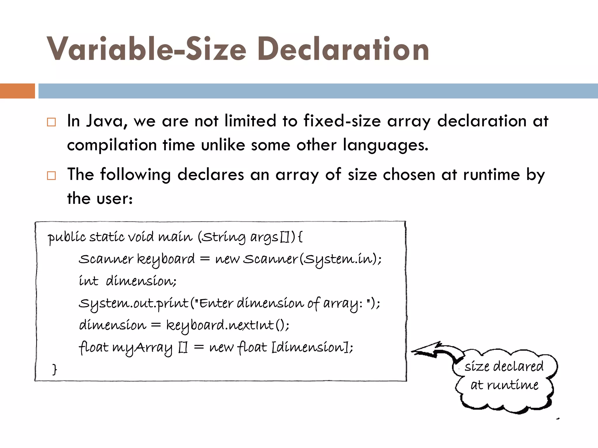 Variable-Size Declaration
   In Java, we are not limited to fixed-size array declaration at
    compilation time unlike some other languages.
   The following declares an array of size chosen at runtime by
    the user:
public static void main (String args[]){
     Scanner keyboard = new Scanner(System.in);
     int dimension;
     System.out.print("Enter dimension of array: ");
     dimension = keyboard.nextInt();
     float myArray [] = new float [dimension];
}                                                      size declared
                                                        at runtime
 