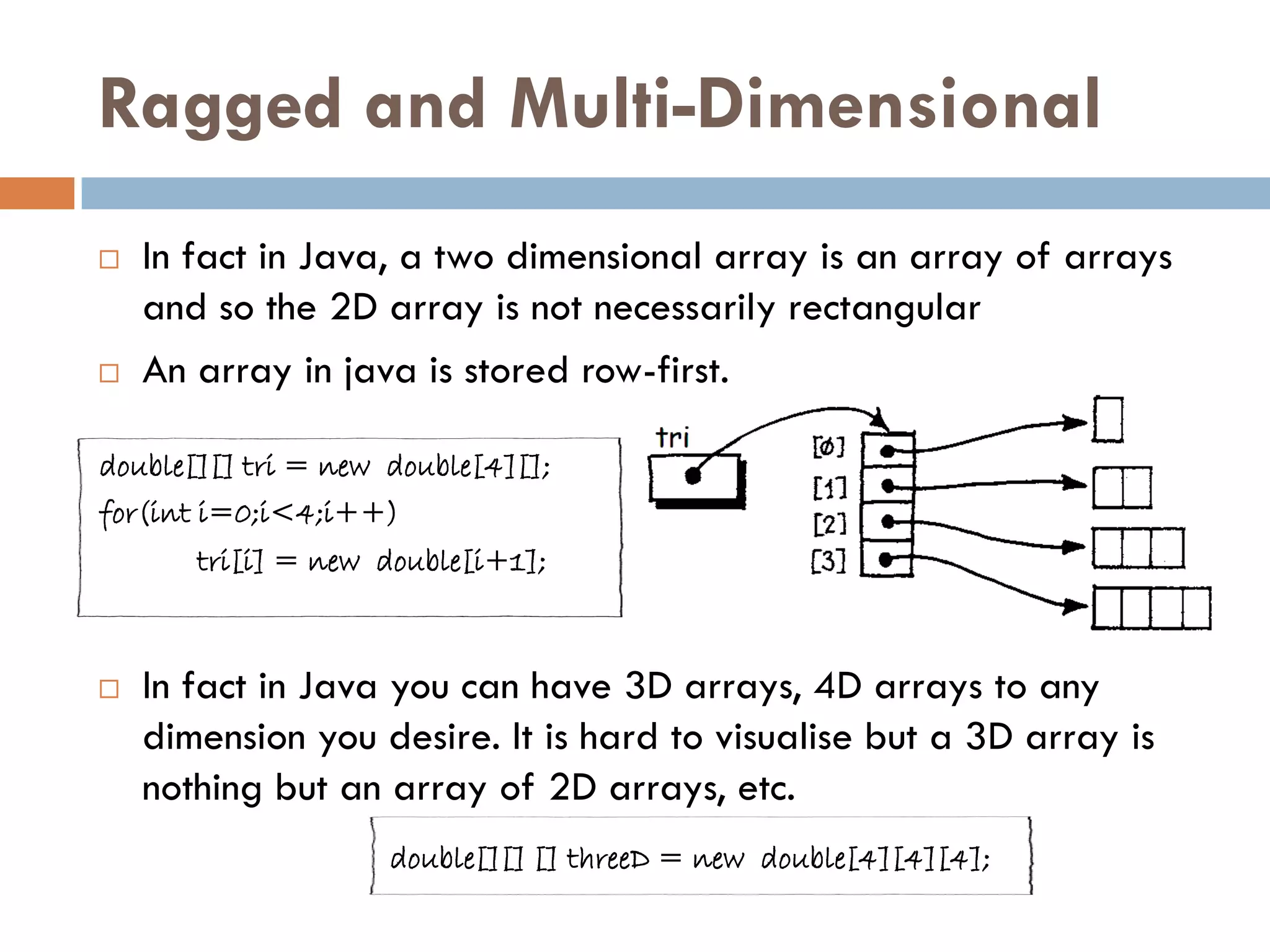 Ragged and Multi-Dimensional
   In fact in Java, a two dimensional array is an array of arrays
    and so the 2D array is not necessarily rectangular
   An array in java is stored row-first.

double[][] tri = new double[4][];
for(int i=0;i<4;i++)
       tri[i] = new double[i+1];



   In fact in Java you can have 3D arrays, 4D arrays to any
    dimension you desire. It is hard to visualise but a 3D array is
    nothing but an array of 2D arrays, etc.
                     double[][] [] threeD = new double[4][4][4];
 