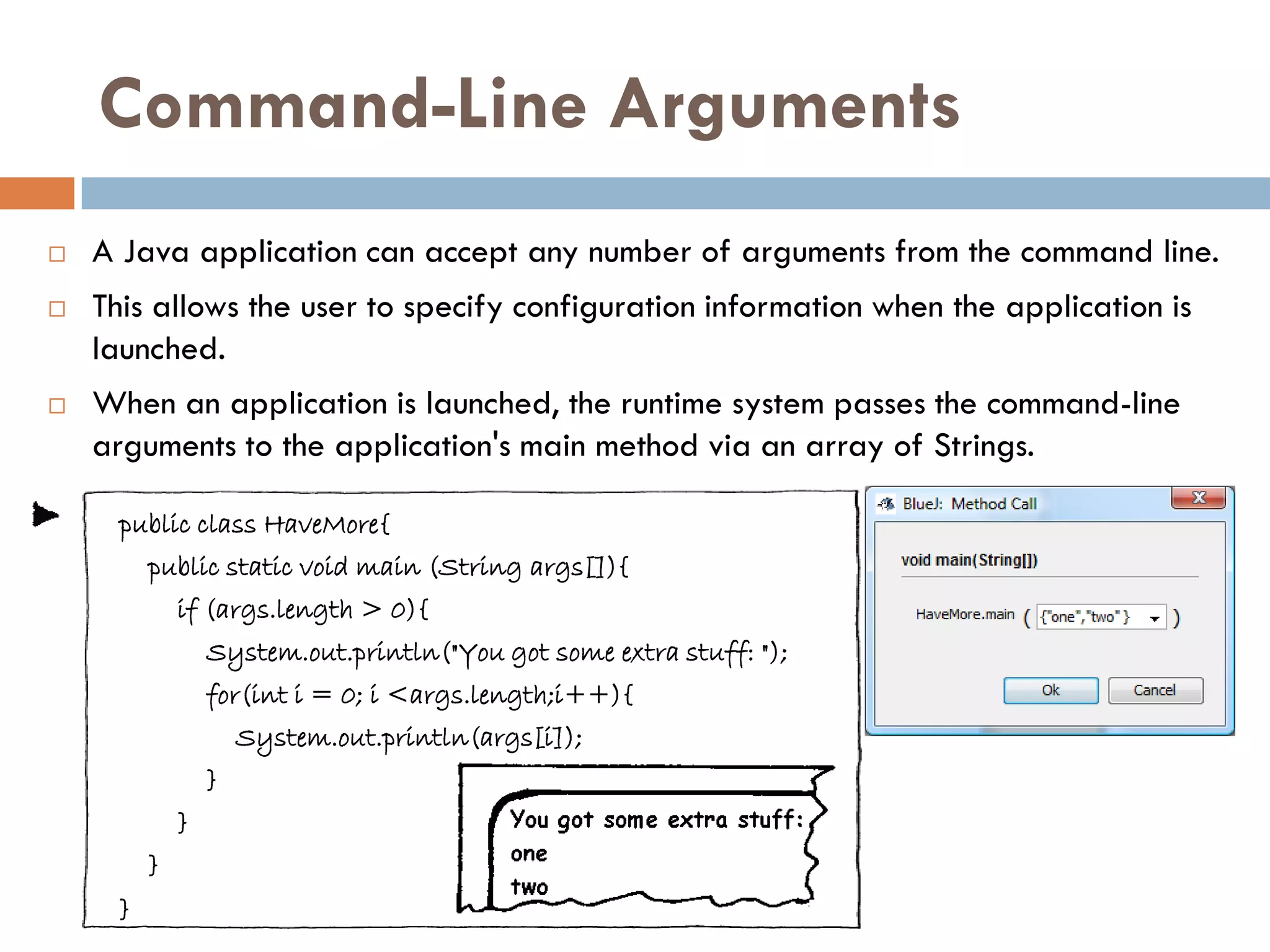 Command-Line Arguments
   A Java application can accept any number of arguments from the command line.
   This allows the user to specify configuration information when the application is
    launched.
   When an application is launched, the runtime system passes the command-line
    arguments to the application's main method via an array of Strings.

     public class HaveMore{
         public static void main (String args[]){
             if (args.length > 0){
                 System.out.println("You got some extra stuff: ");
                 for(int i = 0; i <args.length;i++){
                     System.out.println(args[i]);
                 }
             }
         }
     }
 