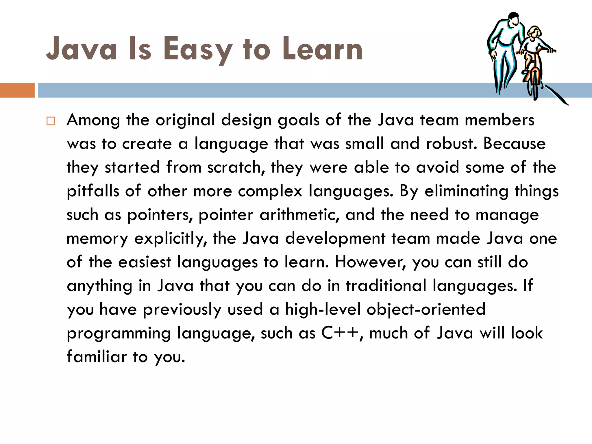 Java Is Easy to Learn
   Among the original design goals of the Java team members
    was to create a language that was small and robust. Because
    they started from scratch, they were able to avoid some of the
    pitfalls of other more complex languages. By eliminating things
    such as pointers, pointer arithmetic, and the need to manage
    memory explicitly, the Java development team made Java one
    of the easiest languages to learn. However, you can still do
    anything in Java that you can do in traditional languages. If
    you have previously used a high-level object-oriented
    programming language, such as C++, much of Java will look
    familiar to you.
 