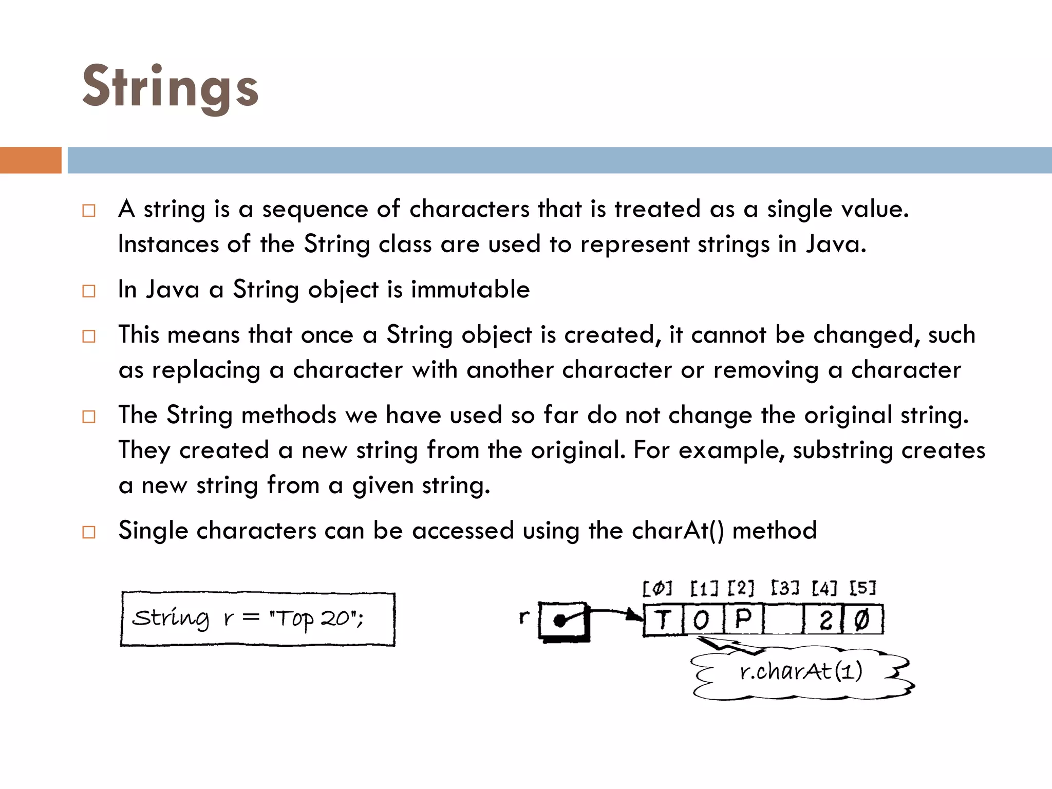 Strings
   A string is a sequence of characters that is treated as a single value.
    Instances of the String class are used to represent strings in Java.
   In Java a String object is immutable
   This means that once a String object is created, it cannot be changed, such
    as replacing a character with another character or removing a character
   The String methods we have used so far do not change the original string.
    They created a new string from the original. For example, substring creates
    a new string from a given string.
   Single characters can be accessed using the charAt() method

     String r = "Top 20";

                                                           r.charAt(1)
 