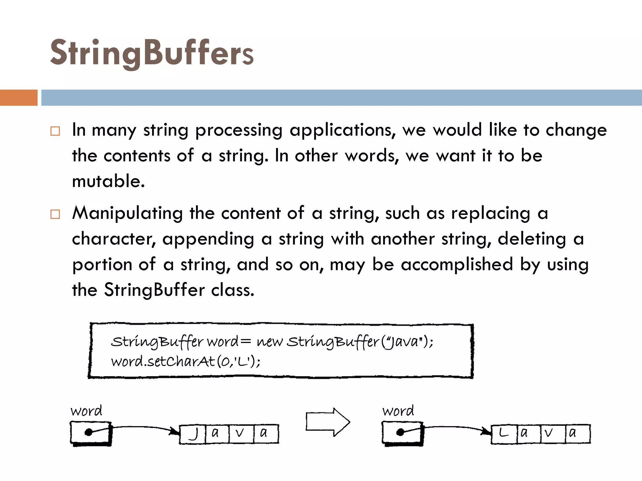 StringBuffers
   In many string processing applications, we would like to change
    the contents of a string. In other words, we want it to be
    mutable.
   Manipulating the content of a string, such as replacing a
    character, appending a string with another string, deleting a
    portion of a string, and so on, may be accomplished by using
    the StringBuffer class.

           StringBuffer word= new StringBuffer(“Java");
           word.setCharAt(0,'L');


    word                                        word
                      J a   v   a                         L a   v   a
 