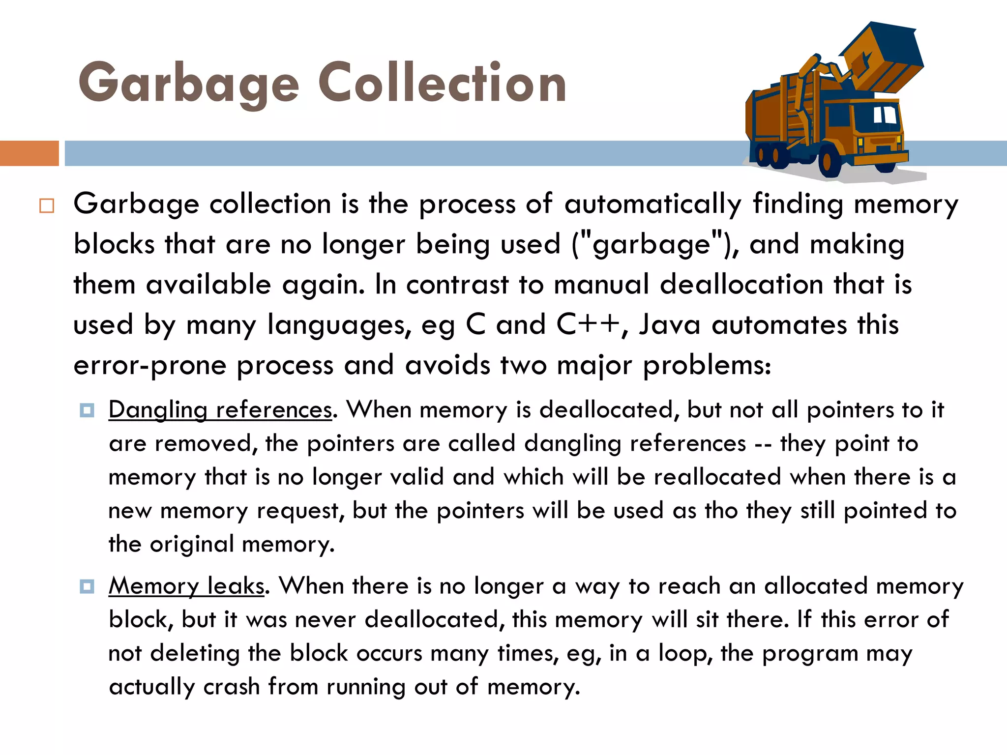 Garbage Collection
   Garbage collection is the process of automatically finding memory
    blocks that are no longer being used ("garbage"), and making
    them available again. In contrast to manual deallocation that is
    used by many languages, eg C and C++, Java automates this
    error-prone process and avoids two major problems:
       Dangling references. When memory is deallocated, but not all pointers to it
        are removed, the pointers are called dangling references -- they point to
        memory that is no longer valid and which will be reallocated when there is a
        new memory request, but the pointers will be used as tho they still pointed to
        the original memory.
       Memory leaks. When there is no longer a way to reach an allocated memory
        block, but it was never deallocated, this memory will sit there. If this error of
        not deleting the block occurs many times, eg, in a loop, the program may
        actually crash from running out of memory.
 