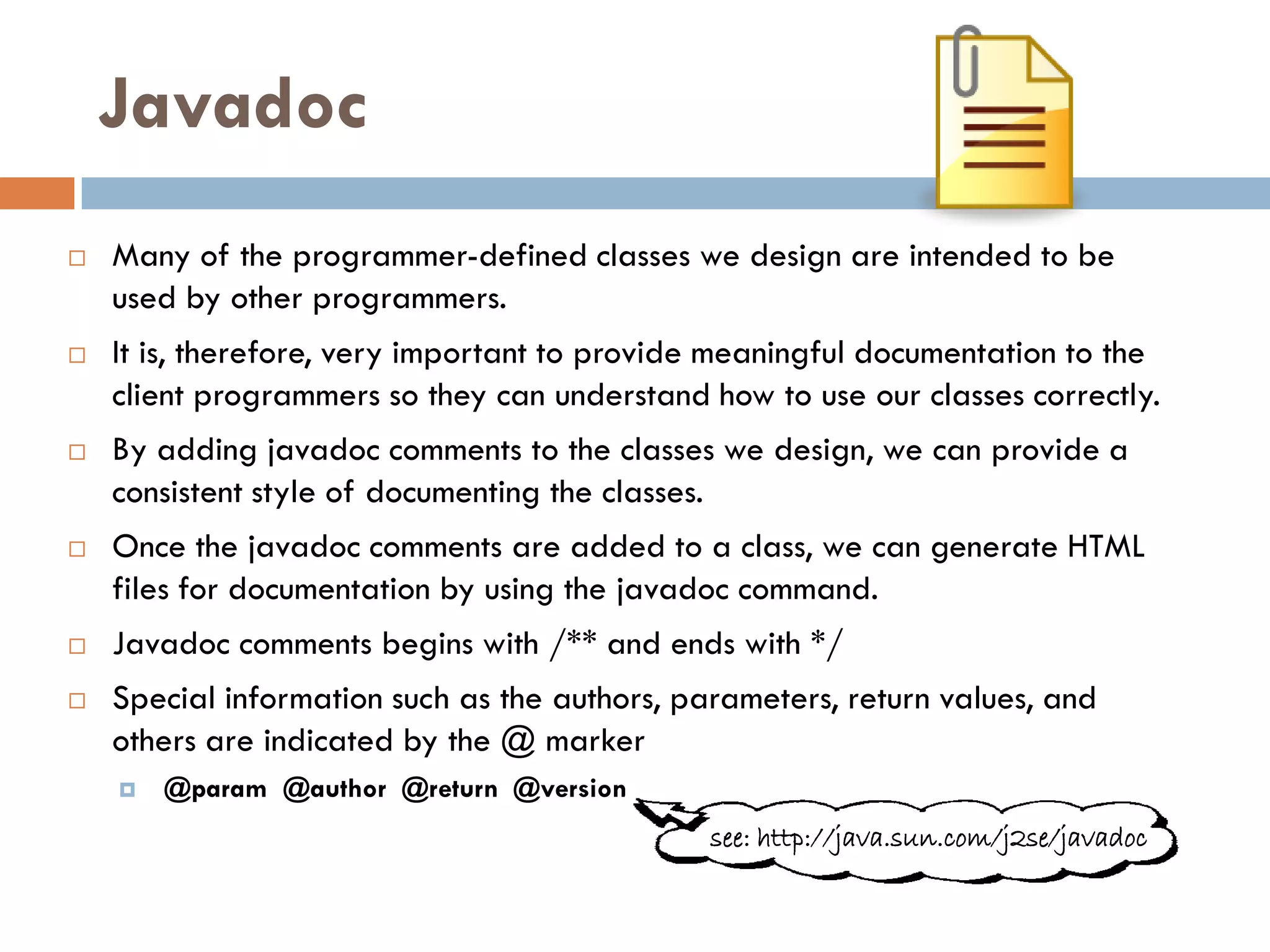 Javadoc
   Many of the programmer-defined classes we design are intended to be
    used by other programmers.
   It is, therefore, very important to provide meaningful documentation to the
    client programmers so they can understand how to use our classes correctly.
   By adding javadoc comments to the classes we design, we can provide a
    consistent style of documenting the classes.
   Once the javadoc comments are added to a class, we can generate HTML
    files for documentation by using the javadoc command.
   Javadoc comments begins with /** and ends with */
   Special information such as the authors, parameters, return values, and
    others are indicated by the @ marker
       @param @author @return @version
                                               see: http://java.sun.com/j2se/javadoc
 