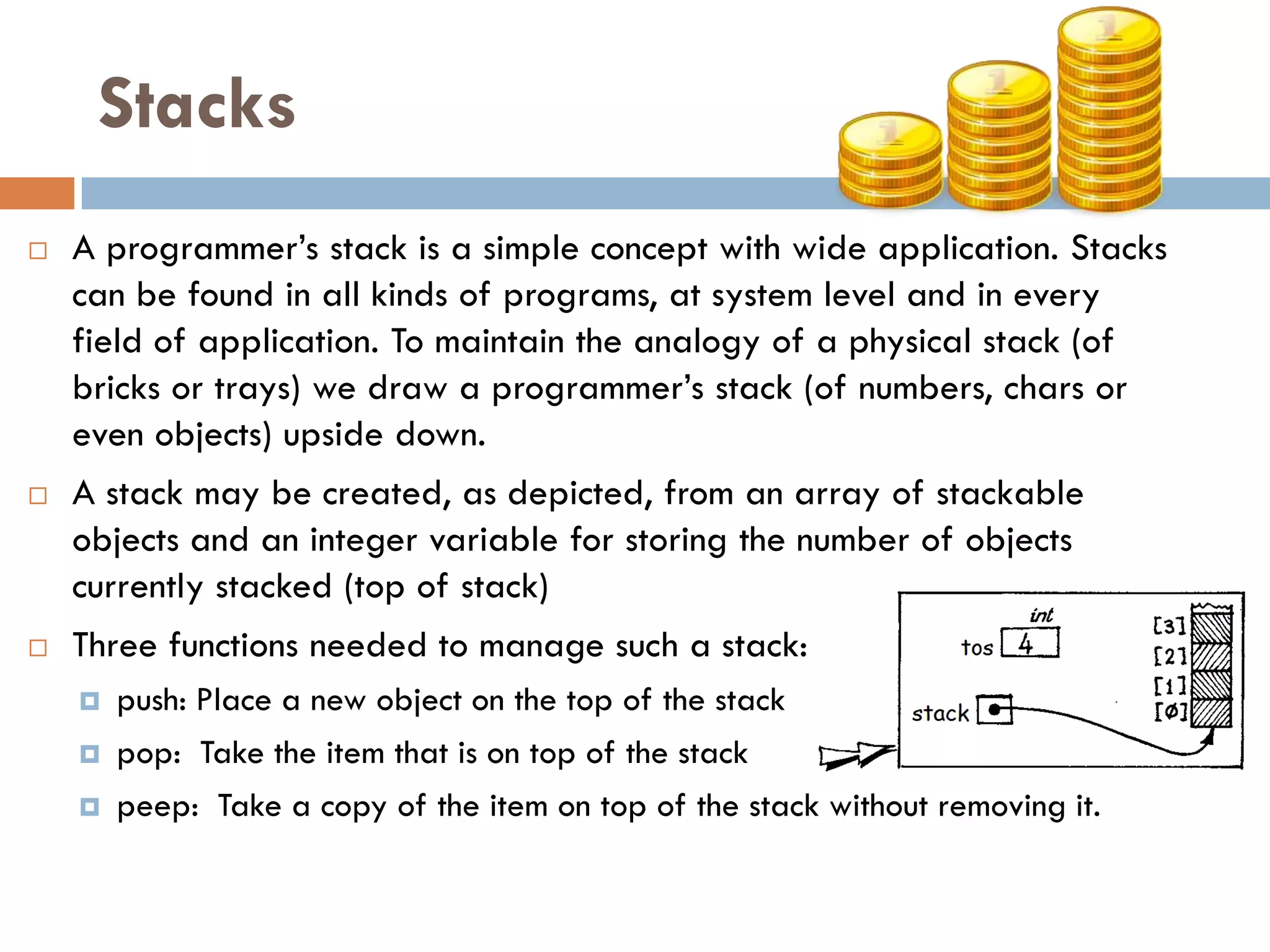 Stacks
   A programmer‘s stack is a simple concept with wide application. Stacks
    can be found in all kinds of programs, at system level and in every
    field of application. To maintain the analogy of a physical stack (of
    bricks or trays) we draw a programmer‘s stack (of numbers, chars or
    even objects) upside down.
   A stack may be created, as depicted, from an array of stackable
    objects and an integer variable for storing the number of objects
    currently stacked (top of stack)
   Three functions needed to manage such a stack:
       push: Place a new object on the top of the stack
       pop: Take the item that is on top of the stack
       peep: Take a copy of the item on top of the stack without removing it.
 