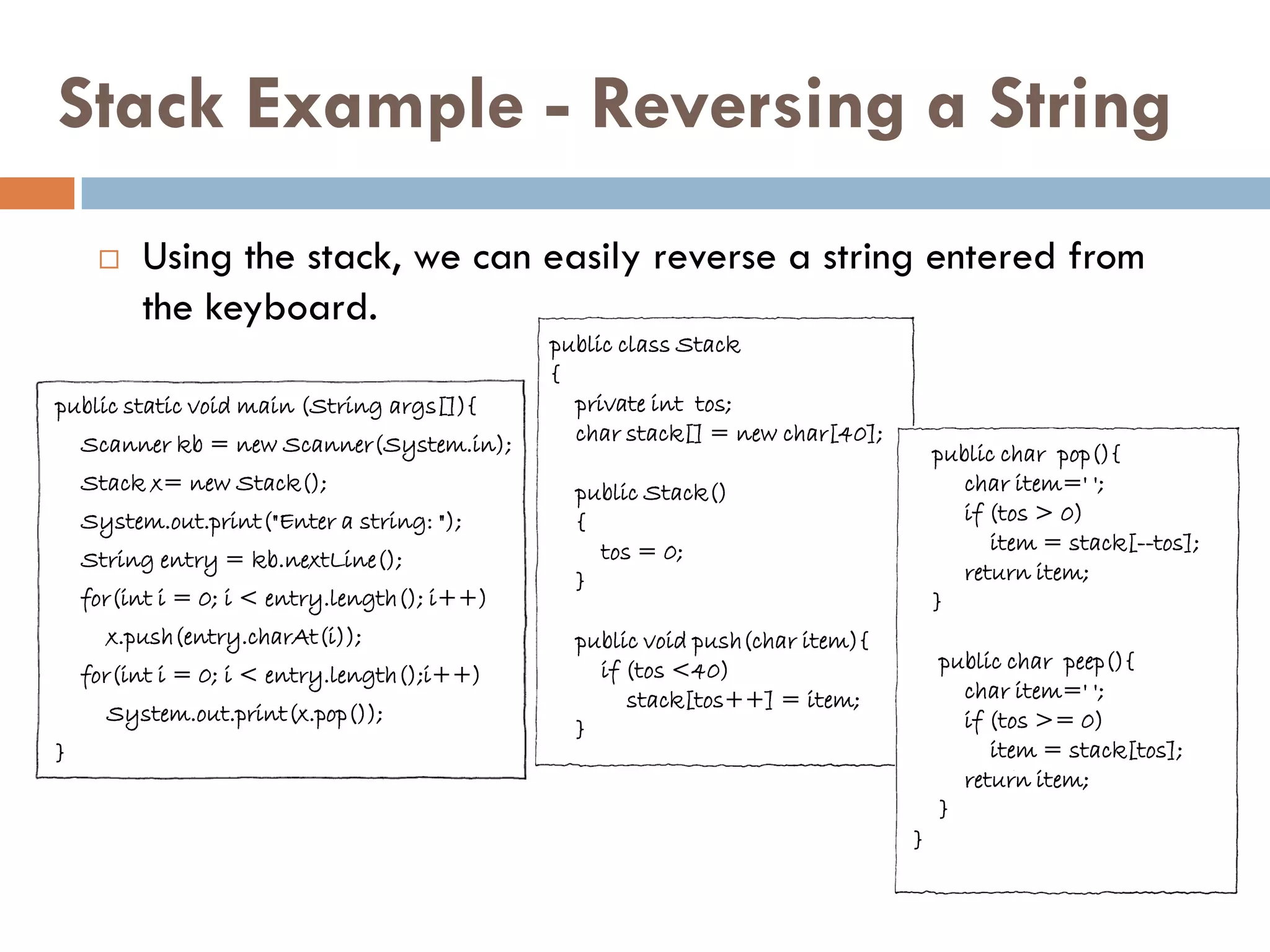 Stack Example - Reversing a String
        Using the stack, we can easily reverse a string entered from
         the keyboard.
                                              public class Stack
                                              {
public static void main (String args[]){        private int tos;
    Scanner kb = new Scanner(System.in);        char stack[] = new char[40];
                                                                                   public char pop(){
    Stack x= new Stack();                       public Stack()                        char item=' ';
    System.out.print("Enter a string: ");       {                                     if (tos > 0)
                                                  tos = 0;                               item = stack[--tos];
    String entry = kb.nextLine();
                                                }                                     return item;
    for(int i = 0; i < entry.length(); i++)                                        }
      x.push(entry.charAt(i));                  public void push(char item){
                                                  if (tos <40)                     public char peep(){
    for(int i = 0; i < entry.length();i++)
                                                     stack[tos++] = item;            char item=' ';
      System.out.print(x.pop());                                                     if (tos >= 0)
                                                }
}                                                                                       item = stack[tos];
                                                                                     return item;
                                                                                   }
                                                                               }
 