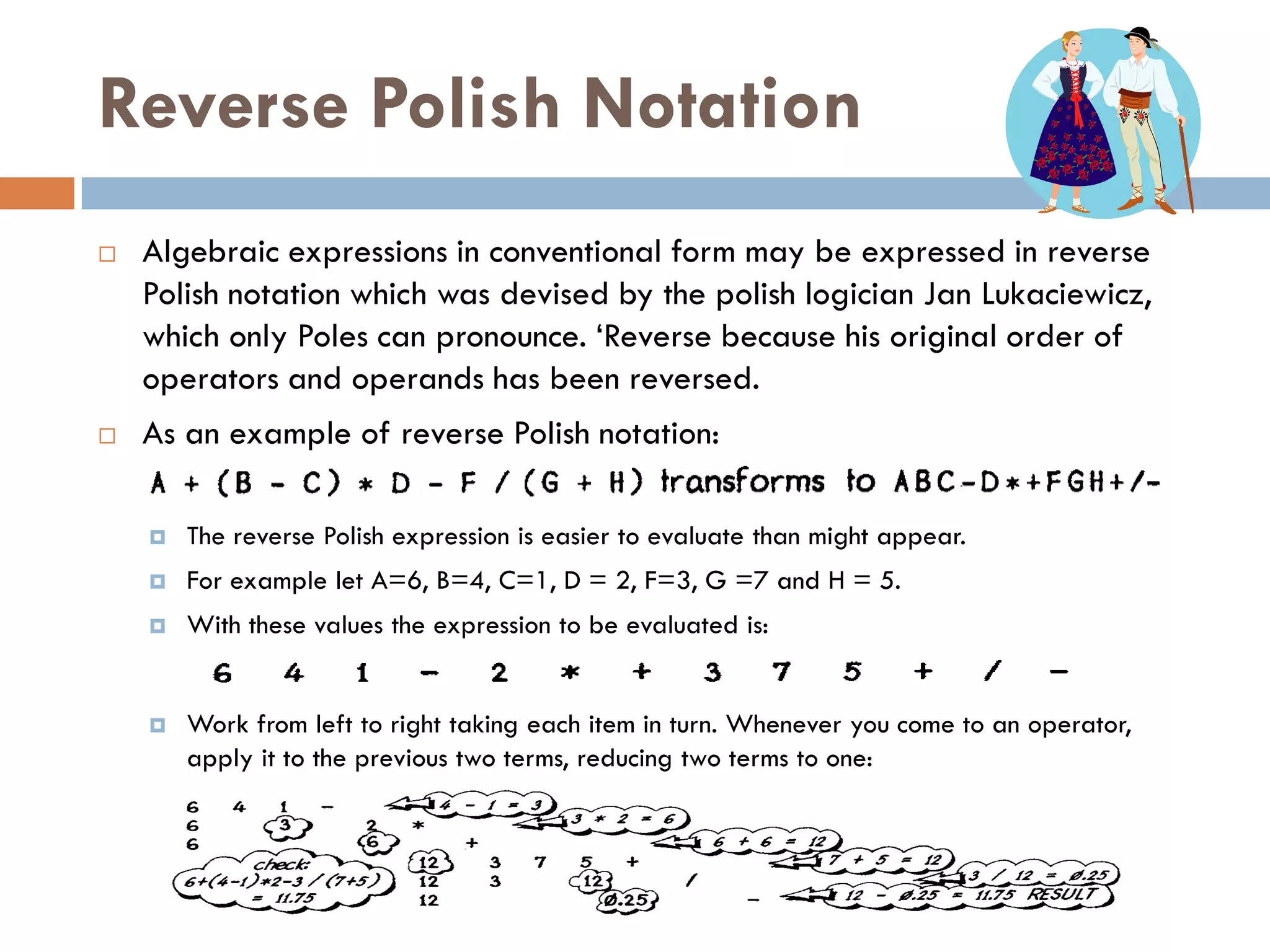 Reverse Polish Notation
   Algebraic expressions in conventional form may be expressed in reverse
    Polish notation which was devised by the polish logician Jan Lukaciewicz,
    which only Poles can pronounce. ‗Reverse because his original order of
    operators and operands has been reversed.
   As an example of reverse Polish notation:

       The reverse Polish expression is easier to evaluate than might appear.
       For example let A=6, B=4, C=1, D = 2, F=3, G =7 and H = 5.
       With these values the expression to be evaluated is:


       Work from left to right taking each item in turn. Whenever you come to an operator,
        apply it to the previous two terms, reducing two terms to one:
 