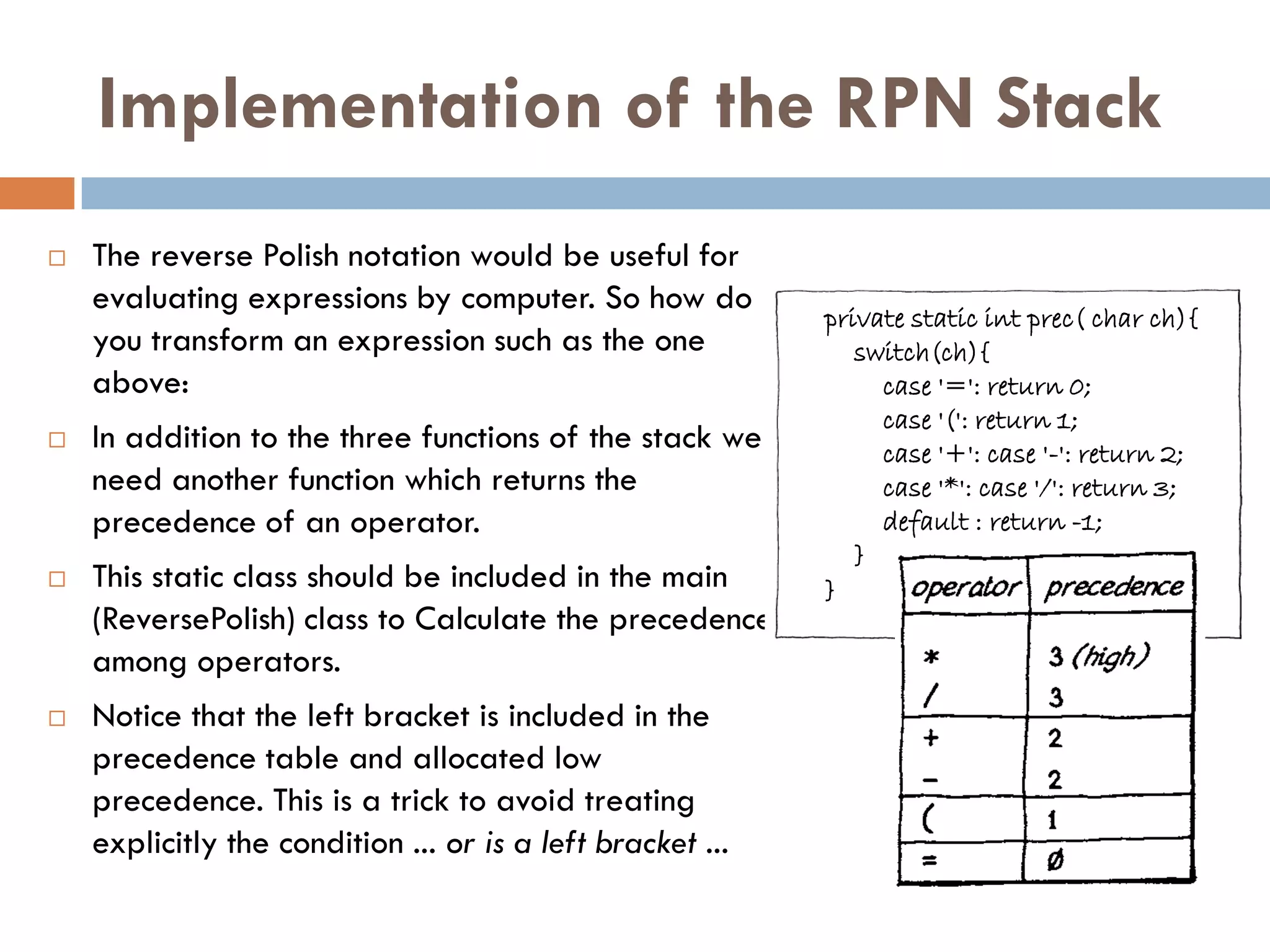 Implementation of the RPN Stack
   The reverse Polish notation would be useful for
    evaluating expressions by computer. So how do
                                                            private static int prec( char ch){
    you transform an expression such as the one                switch(ch){
    above:                                                       case '=': return 0;
                                                                 case '(': return 1;
   In addition to the three functions of the stack we           case '+': case '-': return 2;
    need another function which returns the                      case '*': case '/': return 3;
    precedence of an operator.                                   default : return -1;
                                                               }
   This static class should be included in the main        }
    (ReversePolish) class to Calculate the precedence
    among operators.
   Notice that the left bracket is included in the
    precedence table and allocated low
    precedence. This is a trick to avoid treating
    explicitly the condition ... or is a left bracket ...
 