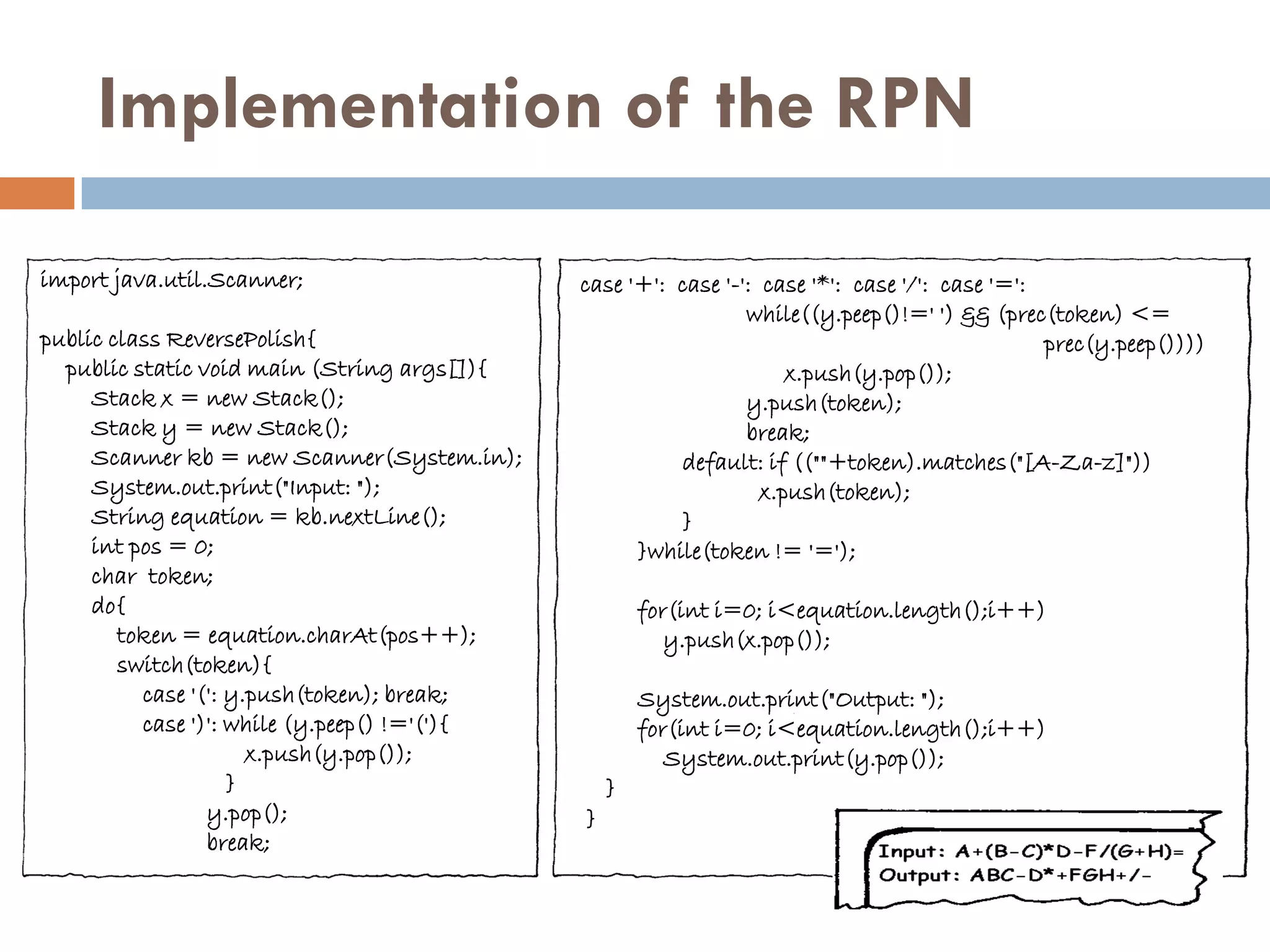 Implementation of the RPN

import java.util.Scanner;                     case '+': case '-': case '*': case '/': case '=':
                                                                while((y.peep()!=' ') && (prec(token) <=
public class ReversePolish{                                                                     prec(y.peep())))
  public static void main (String args[]){                           x.push(y.pop());
     Stack x = new Stack();                                     y.push(token);
     Stack y = new Stack();                                     break;
     Scanner kb = new Scanner(System.in);               default: if ((""+token).matches("[A-Za-z]"))
     System.out.print("Input: ");                                 x.push(token);
     String equation = kb.nextLine();                   }
     int pos = 0;                                   }while(token != '=');
     char token;
     do{                                              for(int i=0; i<equation.length();i++)
        token = equation.charAt(pos++);                  y.push(x.pop());
        switch(token){
          case '(': y.push(token); break;             System.out.print("Output: ");
          case ')': while (y.peep() !='('){           for(int i=0; i<equation.length();i++)
                      x.push(y.pop());                   System.out.print(y.pop());
                    }                             }
                 y.pop();                     }
                 break;
 
