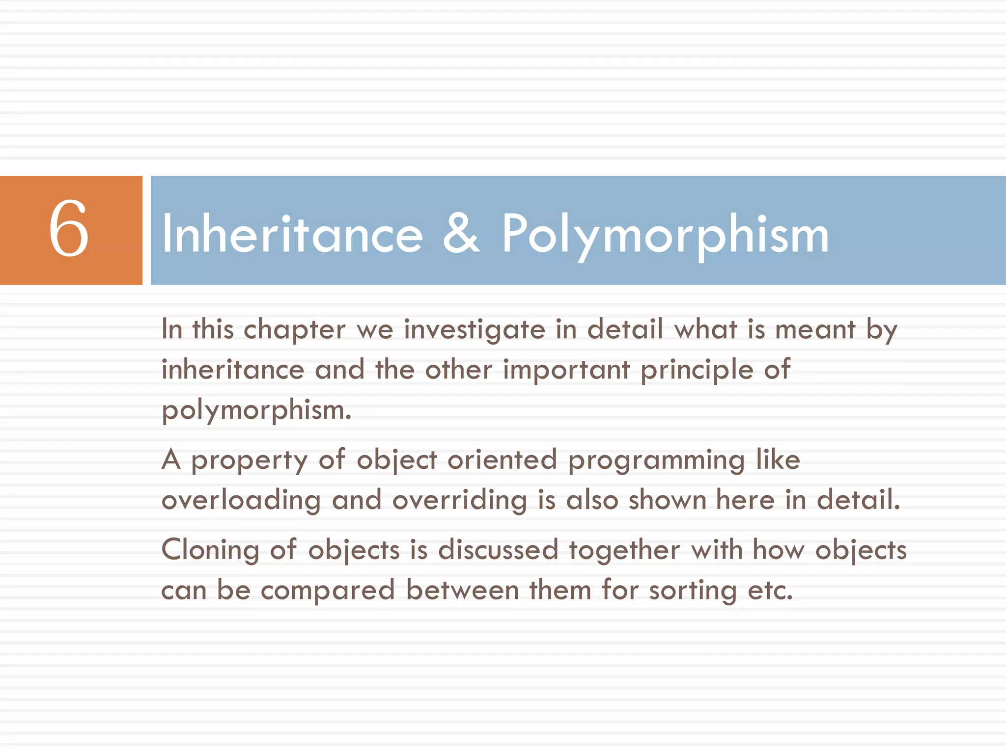 Inheritance & Polymorphism
In this chapter we investigate in detail what is meant by
inheritance and the other important principle of
polymorphism.
A property of object oriented programming like
overloading and overriding is also shown here in detail.
Cloning of objects is discussed together with how objects
can be compared between them for sorting etc.
 