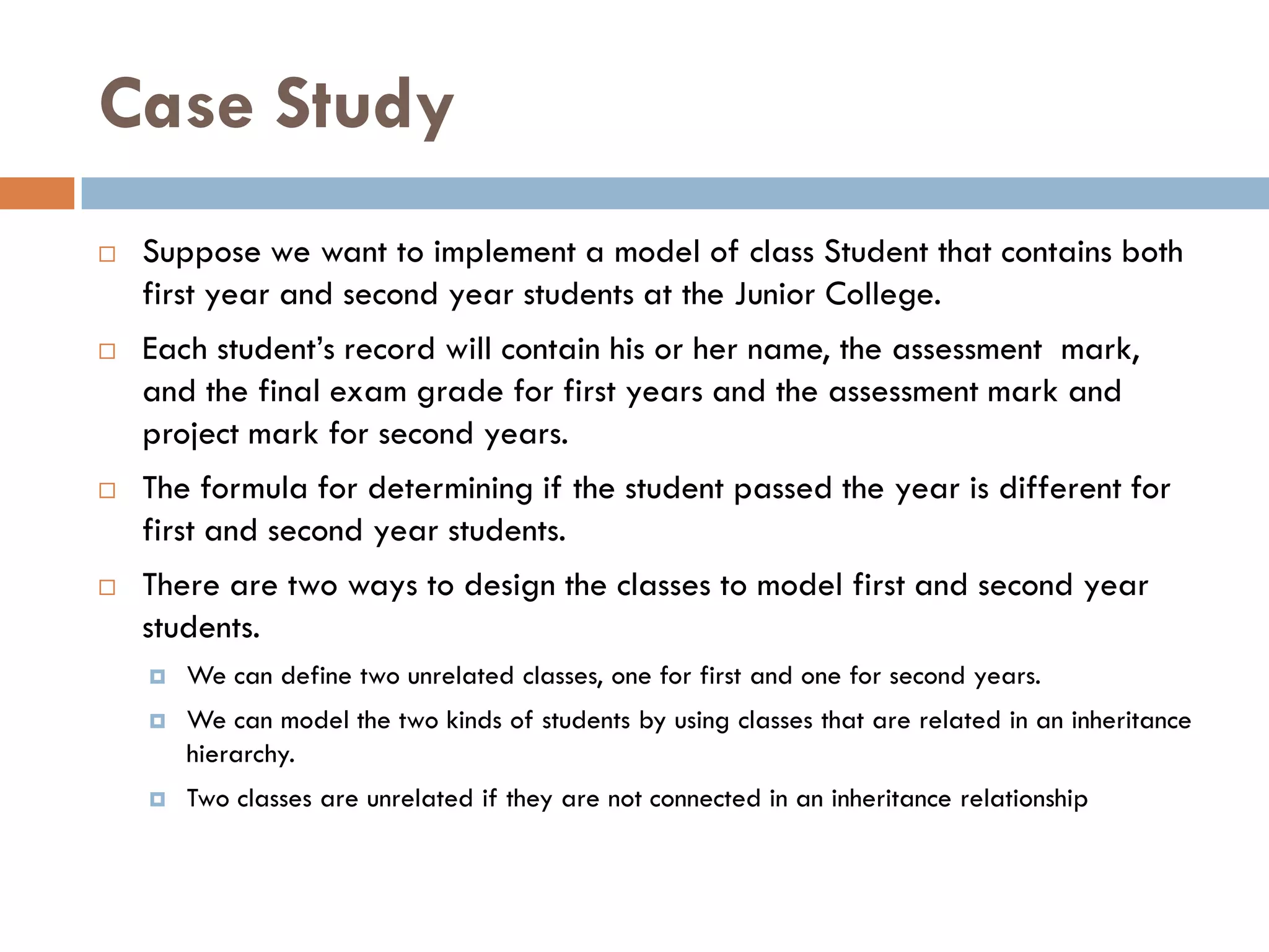 Case Study
   Suppose we want to implement a model of class Student that contains both
    first year and second year students at the Junior College.
   Each student‘s record will contain his or her name, the assessment mark,
    and the final exam grade for first years and the assessment mark and
    project mark for second years.
   The formula for determining if the student passed the year is different for
    first and second year students.
   There are two ways to design the classes to model first and second year
    students.
       We can define two unrelated classes, one for first and one for second years.
       We can model the two kinds of students by using classes that are related in an inheritance
        hierarchy.
       Two classes are unrelated if they are not connected in an inheritance relationship
 