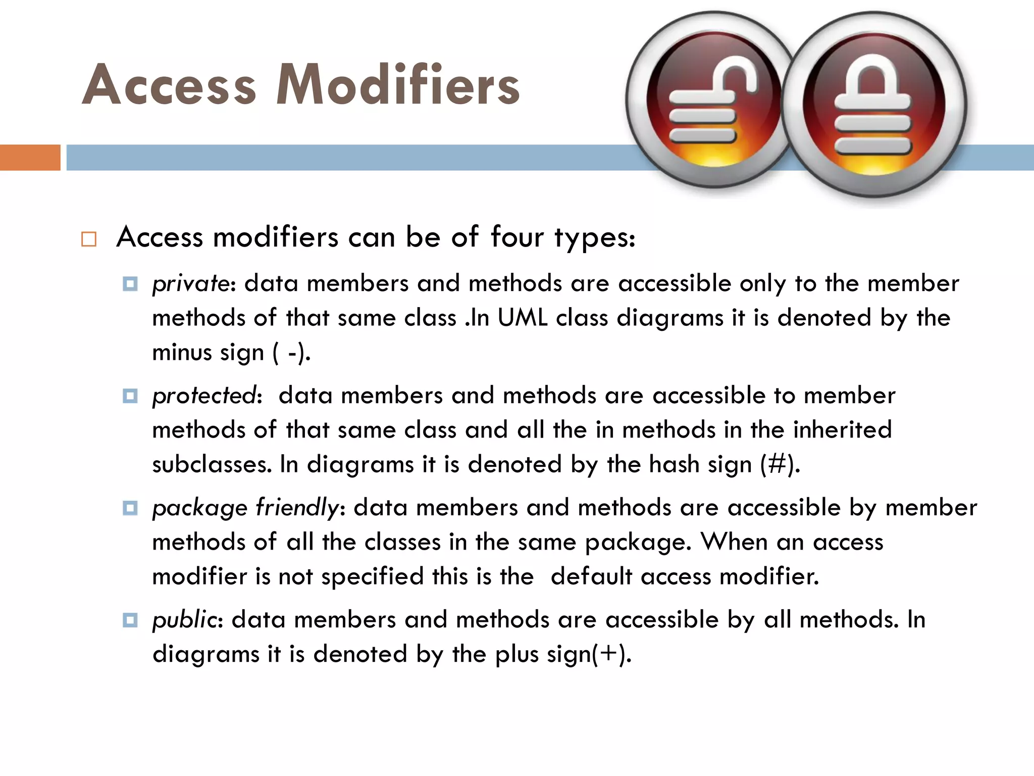 Access Modifiers

   Access modifiers can be of four types:
       private: data members and methods are accessible only to the member
        methods of that same class .In UML class diagrams it is denoted by the
        minus sign ( -).
       protected: data members and methods are accessible to member
        methods of that same class and all the in methods in the inherited
        subclasses. In diagrams it is denoted by the hash sign (#).
       package friendly: data members and methods are accessible by member
        methods of all the classes in the same package. When an access
        modifier is not specified this is the default access modifier.
       public: data members and methods are accessible by all methods. In
        diagrams it is denoted by the plus sign(+).
 