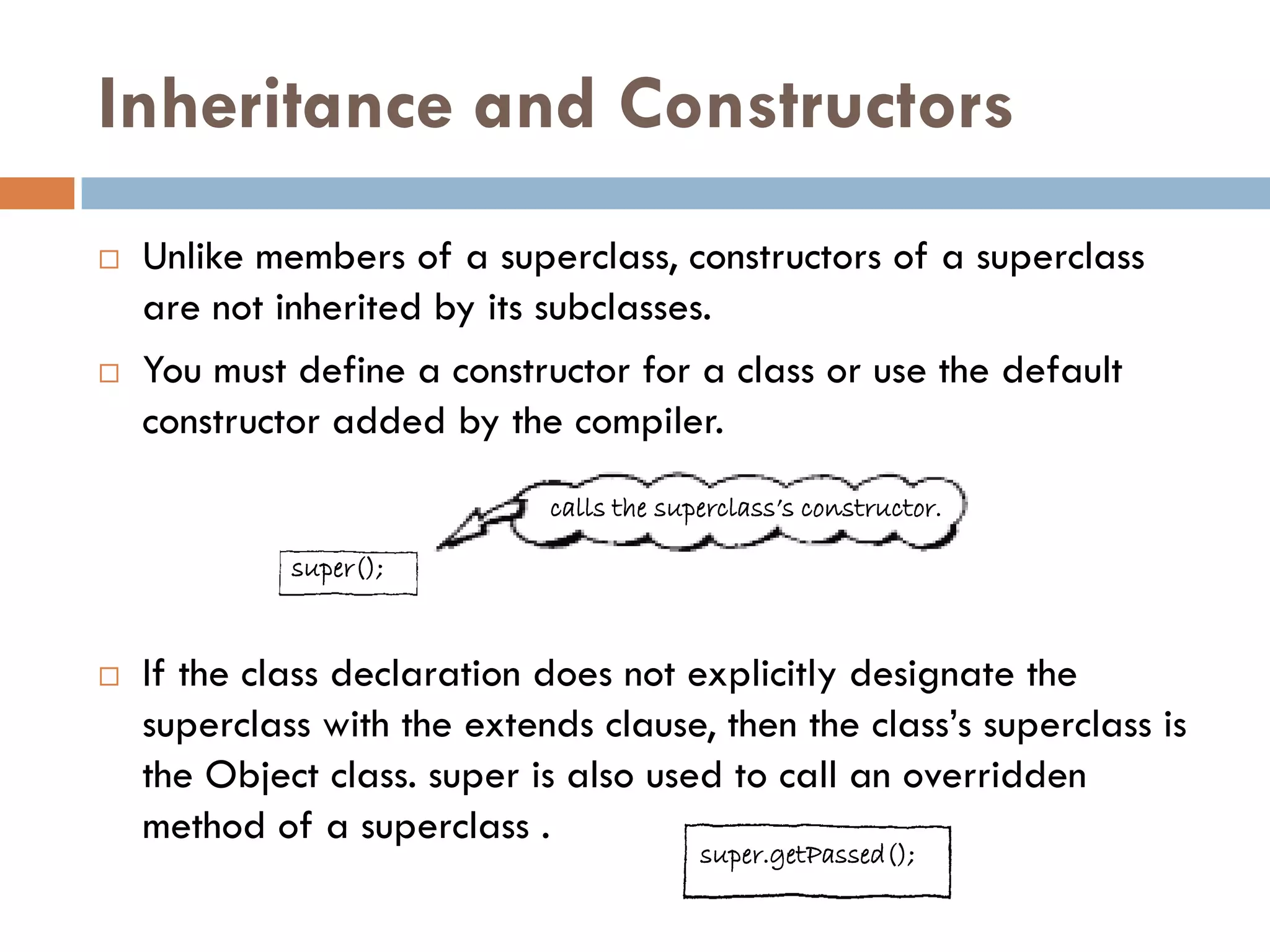 Inheritance and Constructors
   Unlike members of a superclass, constructors of a superclass
    are not inherited by its subclasses.
   You must define a constructor for a class or use the default
    constructor added by the compiler.
                             calls the superclass‟s constructor.

             super();


   If the class declaration does not explicitly designate the
    superclass with the extends clause, then the class‘s superclass is
    the Object class. super is also used to call an overridden
    method of a superclass .
                                          super.getPassed();
 