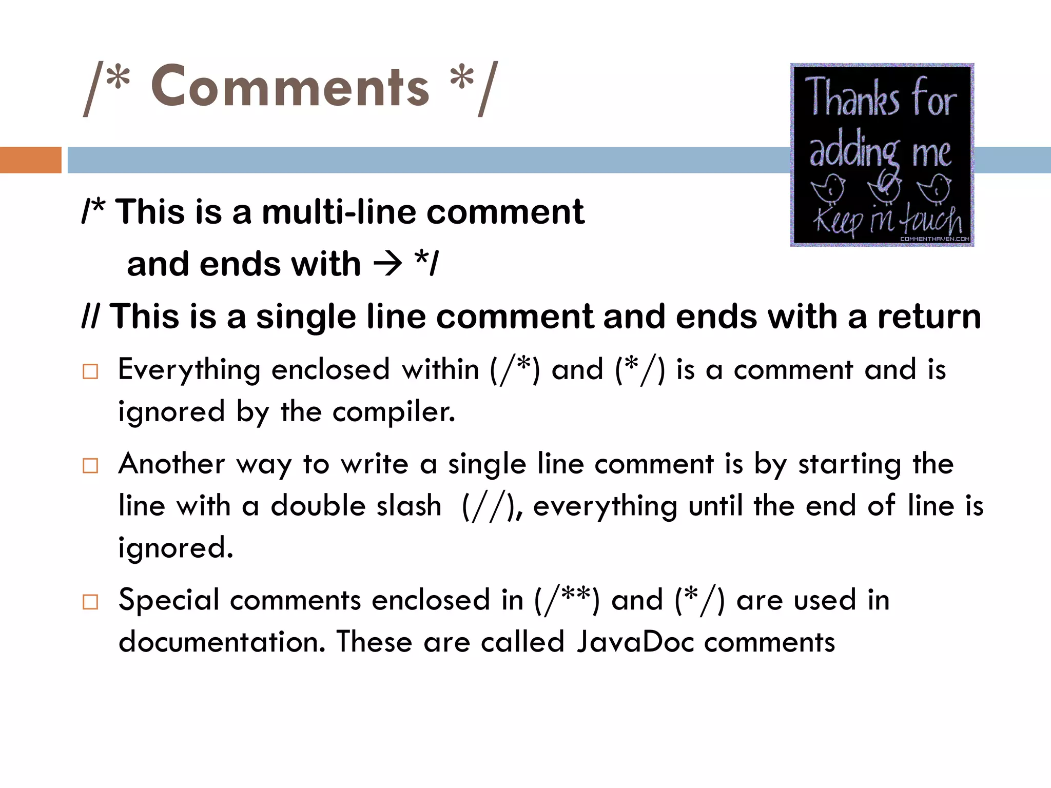 /* Comments */
/* This is a multi-line comment
    and ends with  */
// This is a single line comment and ends with a return
 Everything enclosed within (/*) and (*/) is a comment and is

   ignored by the compiler.
 Another way to write a single line comment is by starting the

   line with a double slash (//), everything until the end of line is
   ignored.
 Special comments enclosed in (/**) and (*/) are used in
   documentation. These are called JavaDoc comments
 