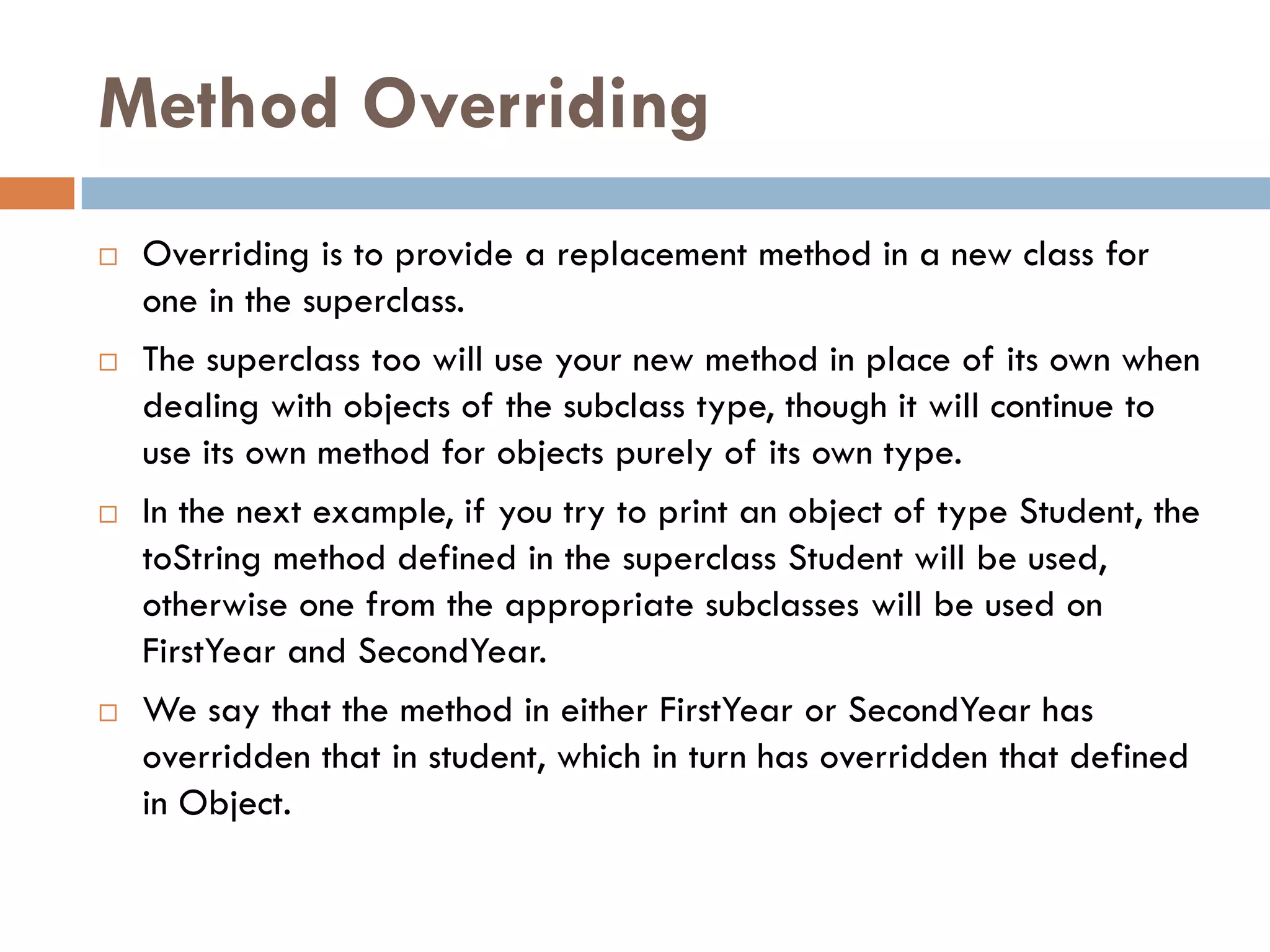 Method Overriding
   Overriding is to provide a replacement method in a new class for
    one in the superclass.
   The superclass too will use your new method in place of its own when
    dealing with objects of the subclass type, though it will continue to
    use its own method for objects purely of its own type.
   In the next example, if you try to print an object of type Student, the
    toString method defined in the superclass Student will be used,
    otherwise one from the appropriate subclasses will be used on
    FirstYear and SecondYear.
   We say that the method in either FirstYear or SecondYear has
    overridden that in student, which in turn has overridden that defined
    in Object.
 