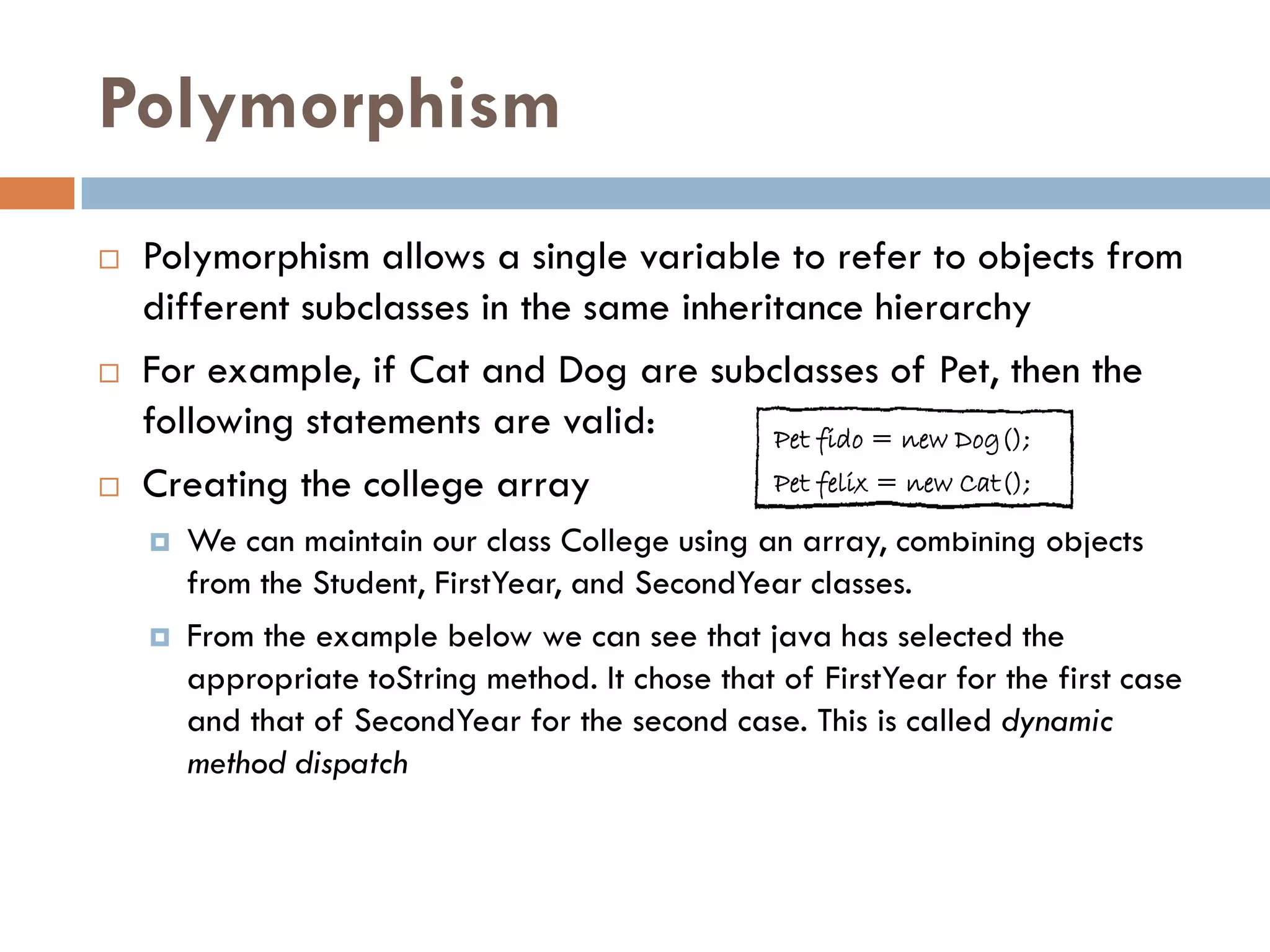 Polymorphism
   Polymorphism allows a single variable to refer to objects from
    different subclasses in the same inheritance hierarchy
   For example, if Cat and Dog are subclasses of Pet, then the
    following statements are valid:        Pet fido = new Dog();
   Creating the college array             Pet felix = new Cat();

       We can maintain our class College using an array, combining objects
        from the Student, FirstYear, and SecondYear classes.
       From the example below we can see that java has selected the
        appropriate toString method. It chose that of FirstYear for the first case
        and that of SecondYear for the second case. This is called dynamic
        method dispatch
 