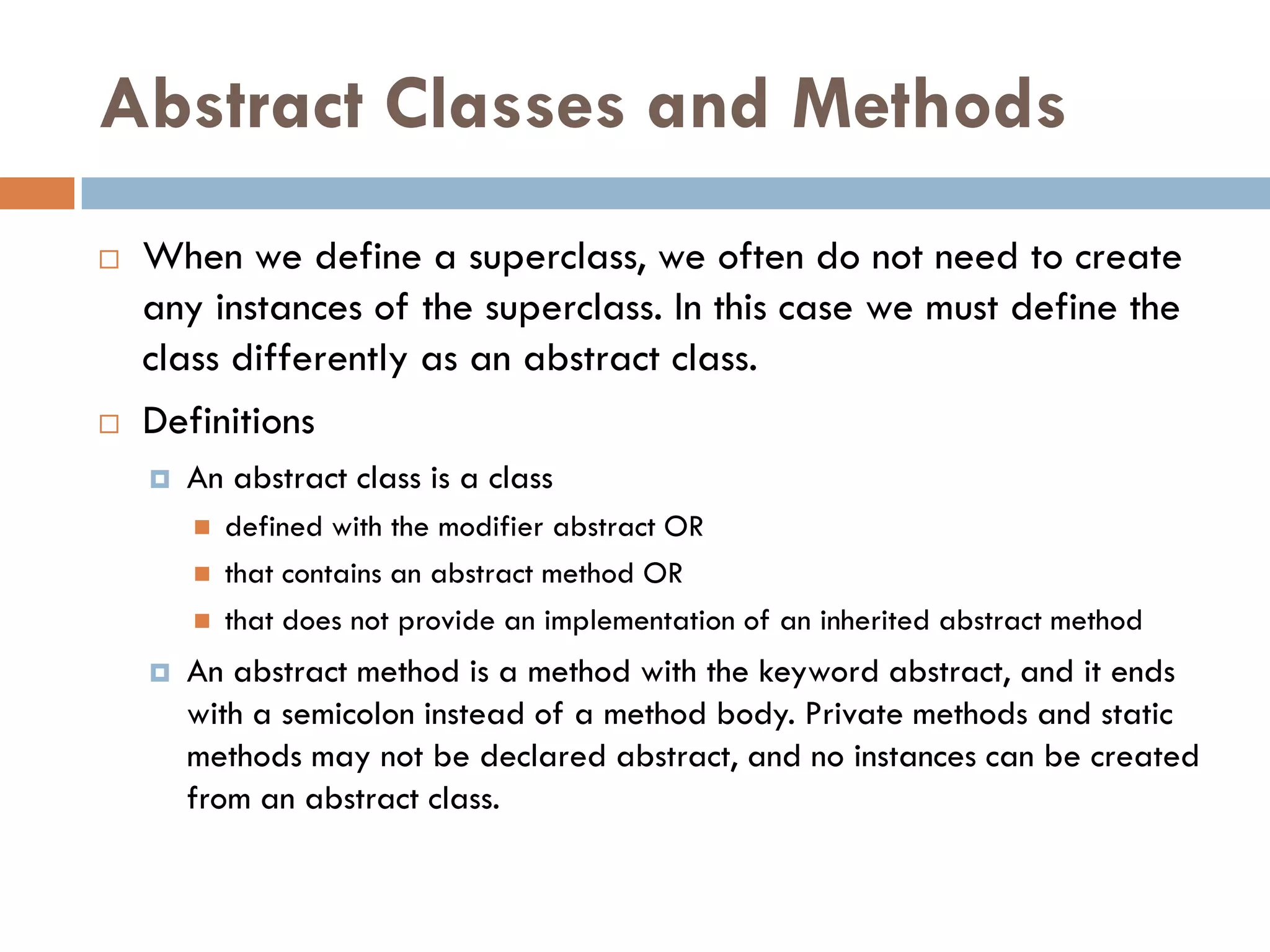 Abstract Classes and Methods
   When we define a superclass, we often do not need to create
    any instances of the superclass. In this case we must define the
    class differently as an abstract class.
   Definitions
       An abstract class is a class
           defined with the modifier abstract OR
           that contains an abstract method OR
           that does not provide an implementation of an inherited abstract method
       An abstract method is a method with the keyword abstract, and it ends
        with a semicolon instead of a method body. Private methods and static
        methods may not be declared abstract, and no instances can be created
        from an abstract class.
 