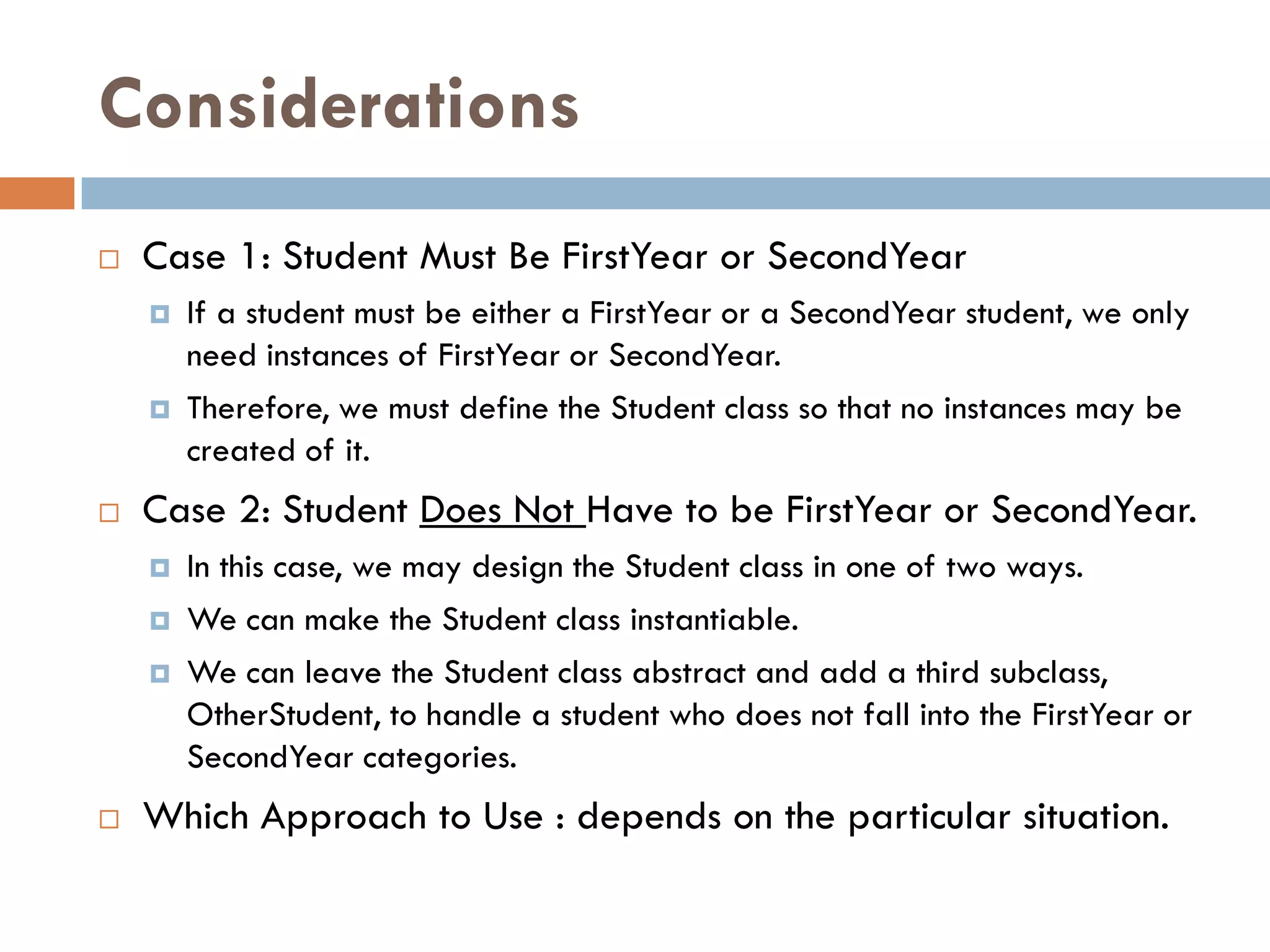 Considerations
   Case 1: Student Must Be FirstYear or SecondYear
       If a student must be either a FirstYear or a SecondYear student, we only
        need instances of FirstYear or SecondYear.
       Therefore, we must define the Student class so that no instances may be
        created of it.
   Case 2: Student Does Not Have to be FirstYear or SecondYear.
       In this case, we may design the Student class in one of two ways.
       We can make the Student class instantiable.
       We can leave the Student class abstract and add a third subclass,
        OtherStudent, to handle a student who does not fall into the FirstYear or
        SecondYear categories.
   Which Approach to Use : depends on the particular situation.
 