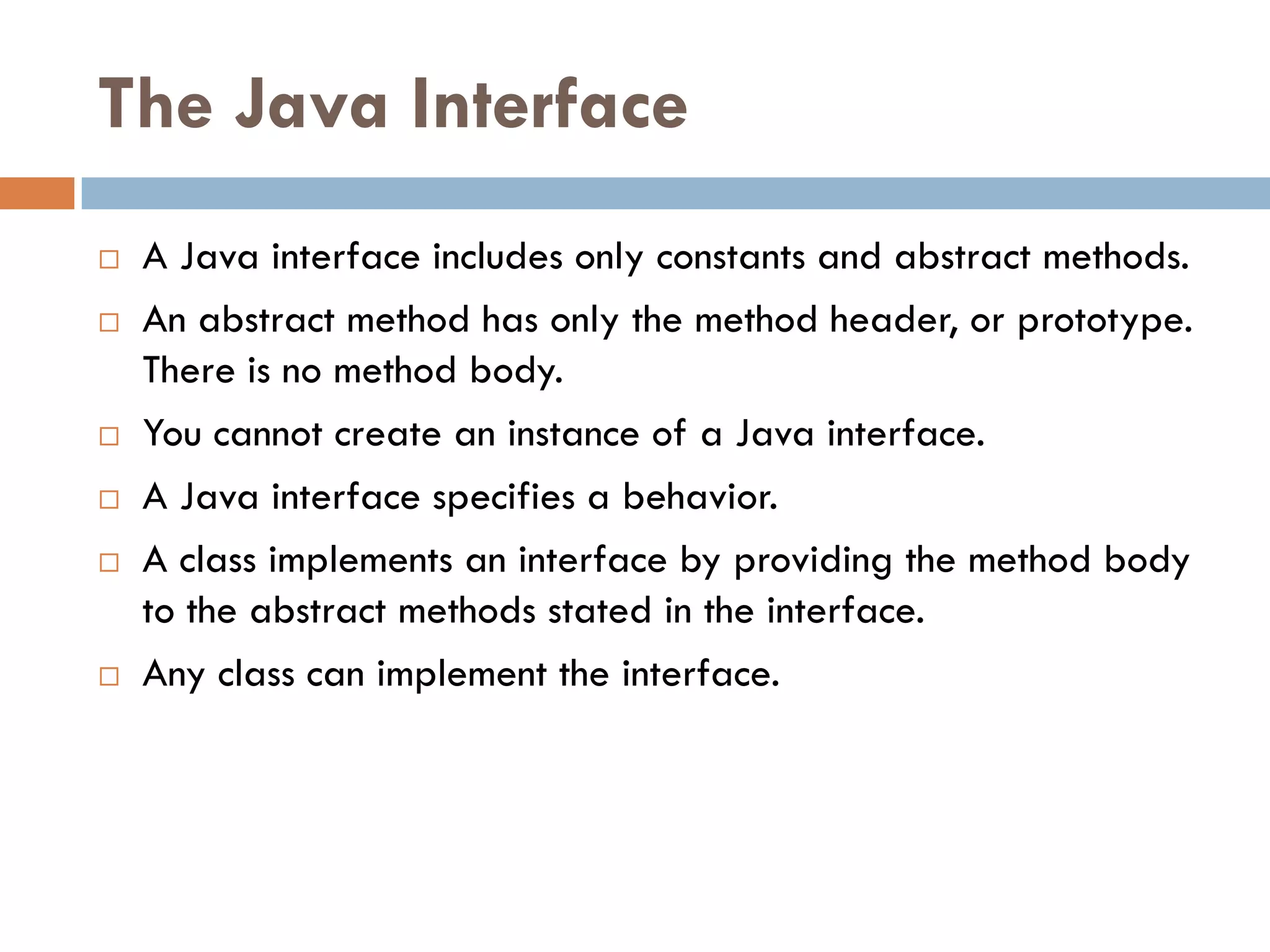 The Java Interface
   A Java interface includes only constants and abstract methods.
   An abstract method has only the method header, or prototype.
    There is no method body.
   You cannot create an instance of a Java interface.
   A Java interface specifies a behavior.
   A class implements an interface by providing the method body
    to the abstract methods stated in the interface.
   Any class can implement the interface.
 