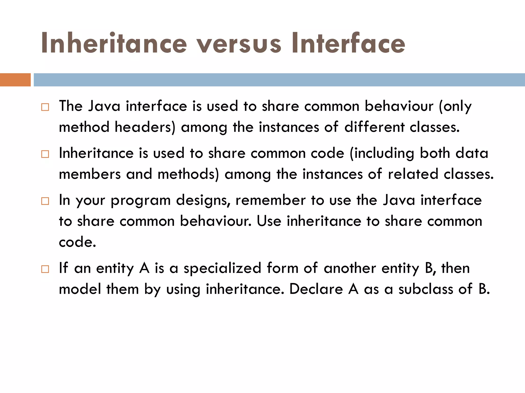 Inheritance versus Interface
   The Java interface is used to share common behaviour (only
    method headers) among the instances of different classes.
   Inheritance is used to share common code (including both data
    members and methods) among the instances of related classes.
   In your program designs, remember to use the Java interface
    to share common behaviour. Use inheritance to share common
    code.
   If an entity A is a specialized form of another entity B, then
    model them by using inheritance. Declare A as a subclass of B.
 