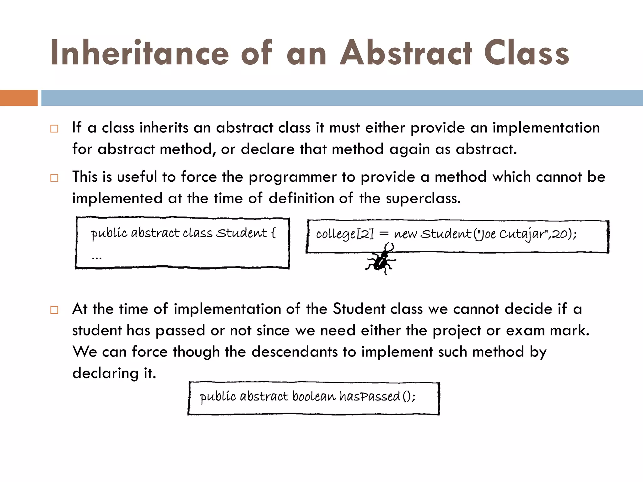 Inheritance of an Abstract Class
   If a class inherits an abstract class it must either provide an implementation
    for abstract method, or declare that method again as abstract.
   This is useful to force the programmer to provide a method which cannot be
    implemented at the time of definition of the superclass.
      public abstract class Student {      college[2] = new Student("Joe Cutajar",20);
      ...


   At the time of implementation of the Student class we cannot decide if a
    student has passed or not since we need either the project or exam mark.
    We can force though the descendants to implement such method by
    declaring it.
                        public abstract boolean hasPassed();
 