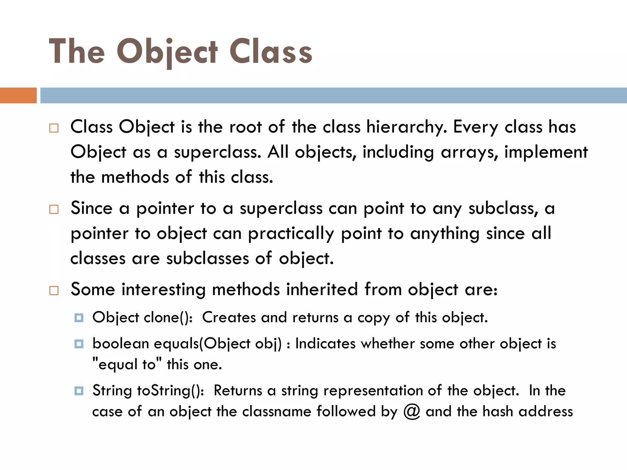 The Object Class
   Class Object is the root of the class hierarchy. Every class has
    Object as a superclass. All objects, including arrays, implement
    the methods of this class.
   Since a pointer to a superclass can point to any subclass, a
    pointer to object can practically point to anything since all
    classes are subclasses of object.
   Some interesting methods inherited from object are:
       Object clone(): Creates and returns a copy of this object.
       boolean equals(Object obj) : Indicates whether some other object is
        "equal to" this one.
       String toString(): Returns a string representation of the object. In the
        case of an object the classname followed by @ and the hash address
 