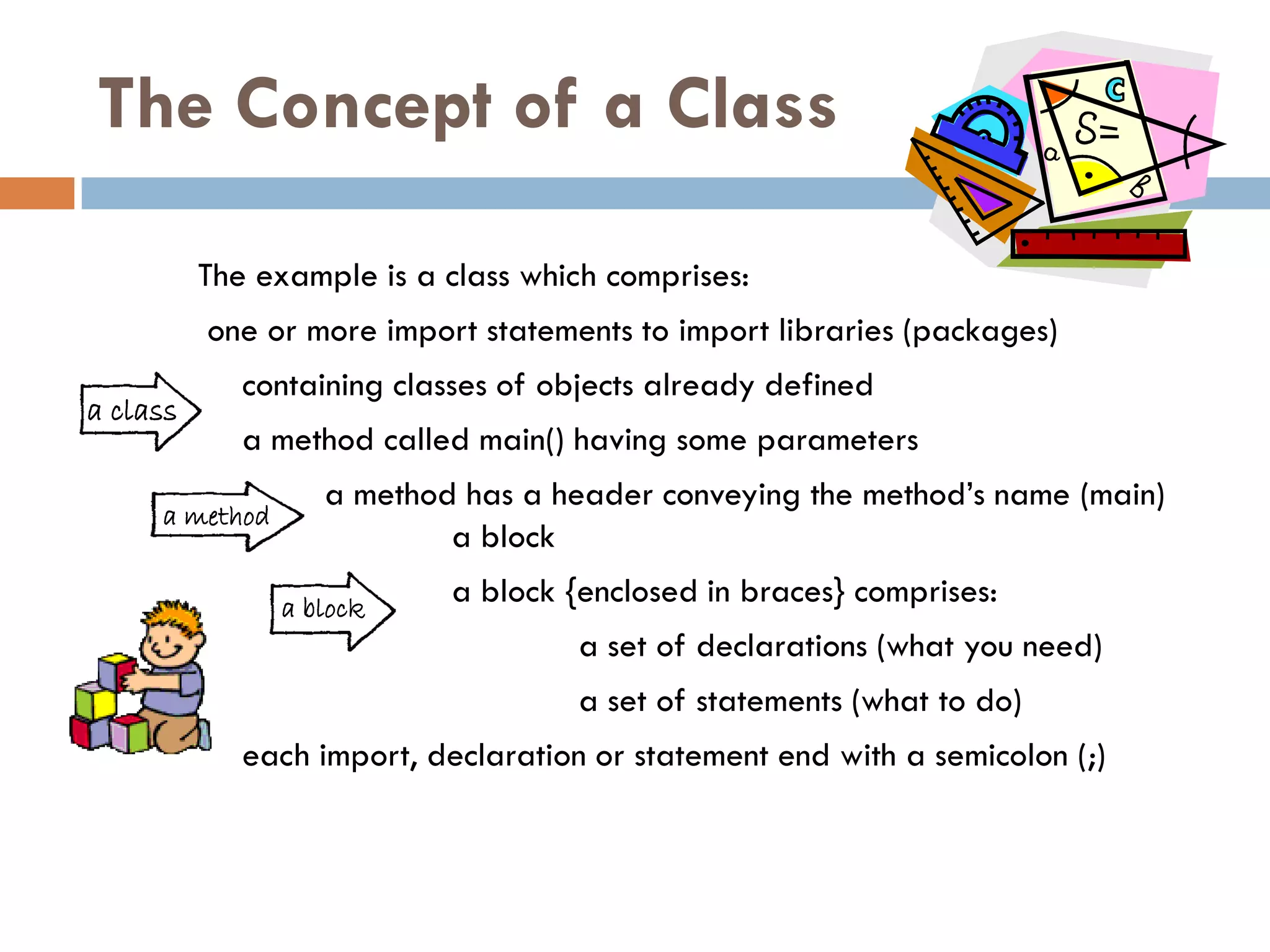 The Concept of a Class

          The example is a class which comprises:
          one or more import statements to import libraries (packages)
             containing classes of objects already defined
a class
             a method called main() having some parameters
                   a method has a header conveying the method‘s name (main)
     a method
                           a block
                a block
                            a block {enclosed in braces} comprises:
                                     a set of declarations (what you need)
                                     a set of statements (what to do)
             each import, declaration or statement end with a semicolon (;)
 