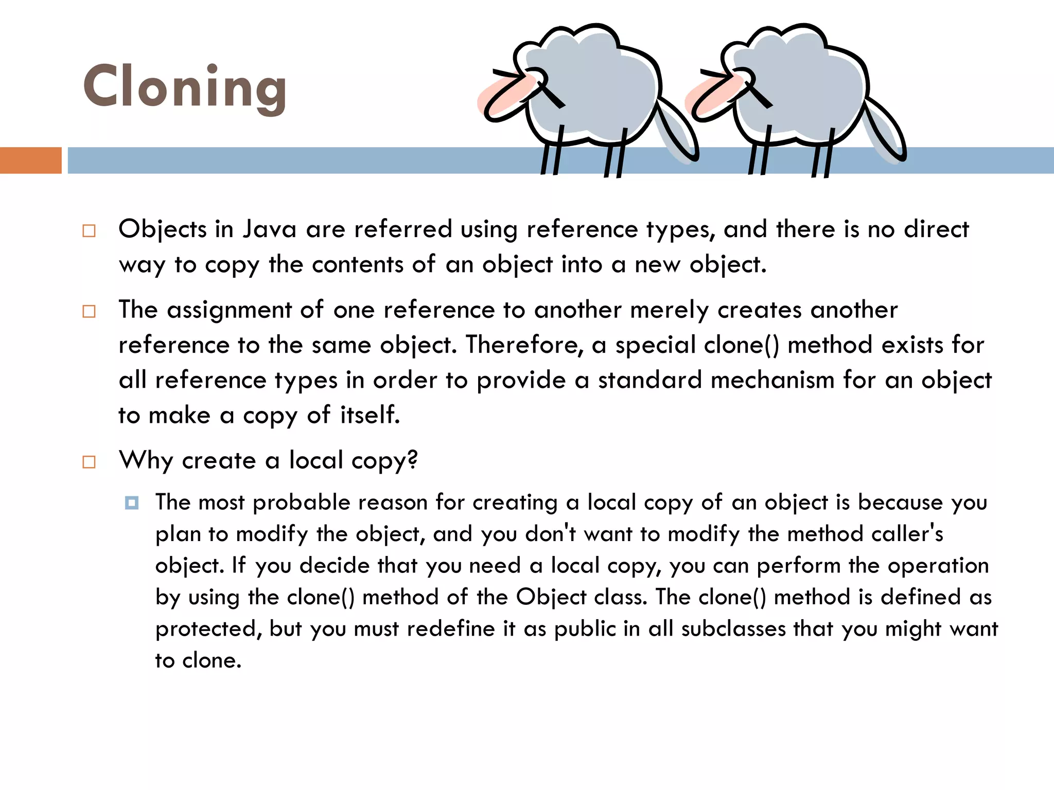Cloning

   Objects in Java are referred using reference types, and there is no direct
    way to copy the contents of an object into a new object.
   The assignment of one reference to another merely creates another
    reference to the same object. Therefore, a special clone() method exists for
    all reference types in order to provide a standard mechanism for an object
    to make a copy of itself.
   Why create a local copy?
       The most probable reason for creating a local copy of an object is because you
        plan to modify the object, and you don't want to modify the method caller's
        object. If you decide that you need a local copy, you can perform the operation
        by using the clone() method of the Object class. The clone() method is defined as
        protected, but you must redefine it as public in all subclasses that you might want
        to clone.
 